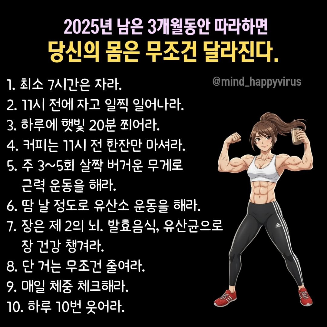 Photo by 좋은글/마인드 업/마인드해피바이러스 on September 29, 2025. May be an image of text that says '2025년 남은 3개월동안 따라하면 당신의 몸은 무조건 달라진다. 1. 최소 7시간은 자라. @mind_happyvirus 2. 11시 전에 자고 일찍 일어나라. 3. 하루에 햇빛 20분 찍어라. 4. 커피는 11시 전 한잔만 마셔라. 5. 주 3~5회 살짝 버거운 무게로 근력 운동을 해라. 6. 땀 날 정도로 유산소 운동을 해라. 7. 장은 제 2의 뇌. 발효음식 유산균으로 장 건강 챙겨라. 8. 단 거는 무조건 줄여라. 9. 매일 체중 체크해라. 10. 하루 10번 웃어라. 스'.