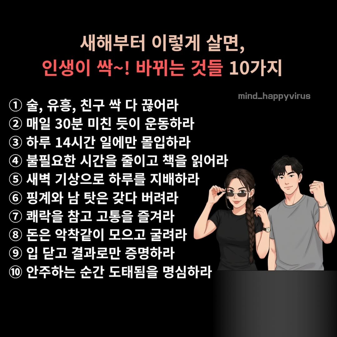 Photo by 마인드 업/마인드해피바이러스 on December 31, 2025. May be a cartoon of text that says '새해부터 이렇게 살면, 인생이 싹~! 바뀌는 것들 10가지 1 金， 유흥, 친구 싹 다 끊어라 mind_happyvirus 매일 30분 미친 듯이 운동하라 3 하루 14시간 일에만 몰입하라 불필요한 시간을 줄이고 책을 읽어라 5 새벽 기상으로 하루를 지배하라 핑계와 남 탓은 갖다 버려라 쾌락을 참고 고통을 즐겨라 8 돈은 악착같이 모으고 굴려라 입 닫고 결과로만 증명하라 안주하는 순간 도태됨을 명심하라'.
