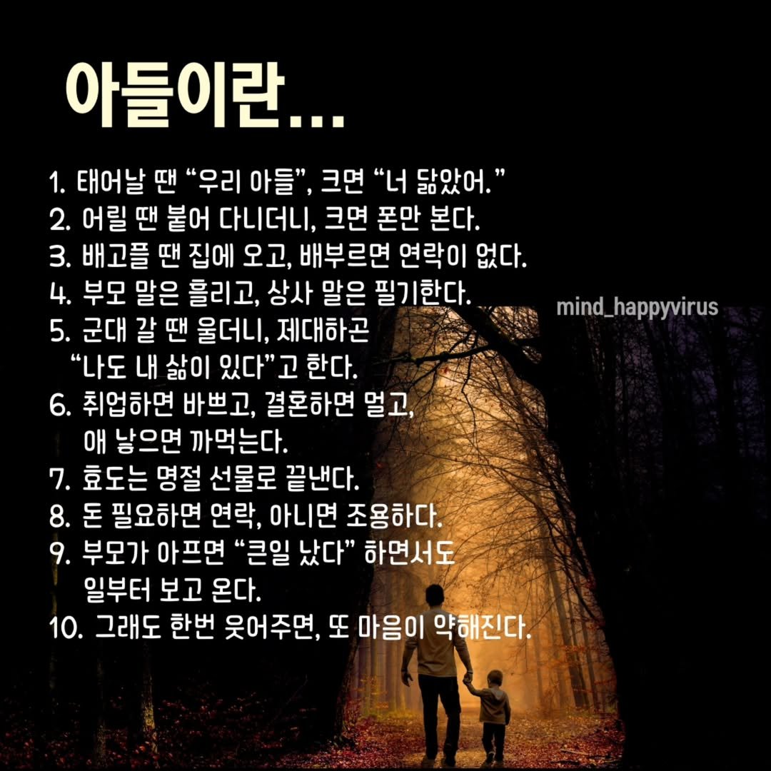 Photo by 좋은글/마인드 업/마인드해피바이러스 on August 12, 2025. May be an image of 2 people and text that says '아들이란... 1. 태어날 땐 "우리 아들", 크면 "너 닮았어." 2. 어릴 땐 붙어 다니더니, 크면 폰만 본다. 3. 배고플 땐 집에 오고, 배부르면 연락이 없다. 4. 부모 말은 흘리고, 상사 말은 필기한다. 5. 군대 갈 갈땐 땐 울더니, 제대하곤 "나도 내 삶이 있다" 한다. 6. 취업하면 바쁘고, 결혼하면 멀고, 애 남으면 까먹는다. 7. 효도는 명절 선물로 끝낸다. 8. 돈 필요하면 연락, 아니면 조용하다. 9. 부모가 아프면 "큰일 났다" 하면서도 일부터 보고 온다. 10. 그래도 한번 웃어주면, 또 마음이 약해진다. mind_happyvirus'.