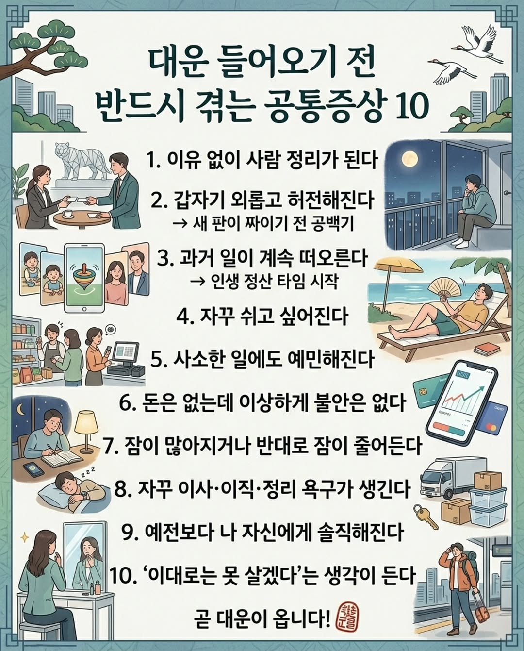 Photo by 마인드 업/마인드해피바이러스 on April 26, 2026. May be an image of text that says '대운 들어오기 전 반드시 겪는 공통증상 10 1. 이유 없이 사람 정리가 된다 2. 갑자기 외롭고 허전해진다 → 새 판이 짜이기 전 공백기 3. 과거 일이 계속 떠오른다 → 인생 정산 타임 시작 4. 자꾸 쉬고 싶어진다 5. 사소한 일에도 예민해진다 6. 돈은 없는데 이상하게 불안은 없다 7. 잠이 많아지거나 반대로 잠이 줄어든다 8. 자꾸 이사•이직. 이직 정리 욕구가 생긴다 9. 예전보다 나 자신에게 솔직해진다 10. '이대로는 못 살겠다'는 생각이 든다. 곧 대운이 옵니다!'.