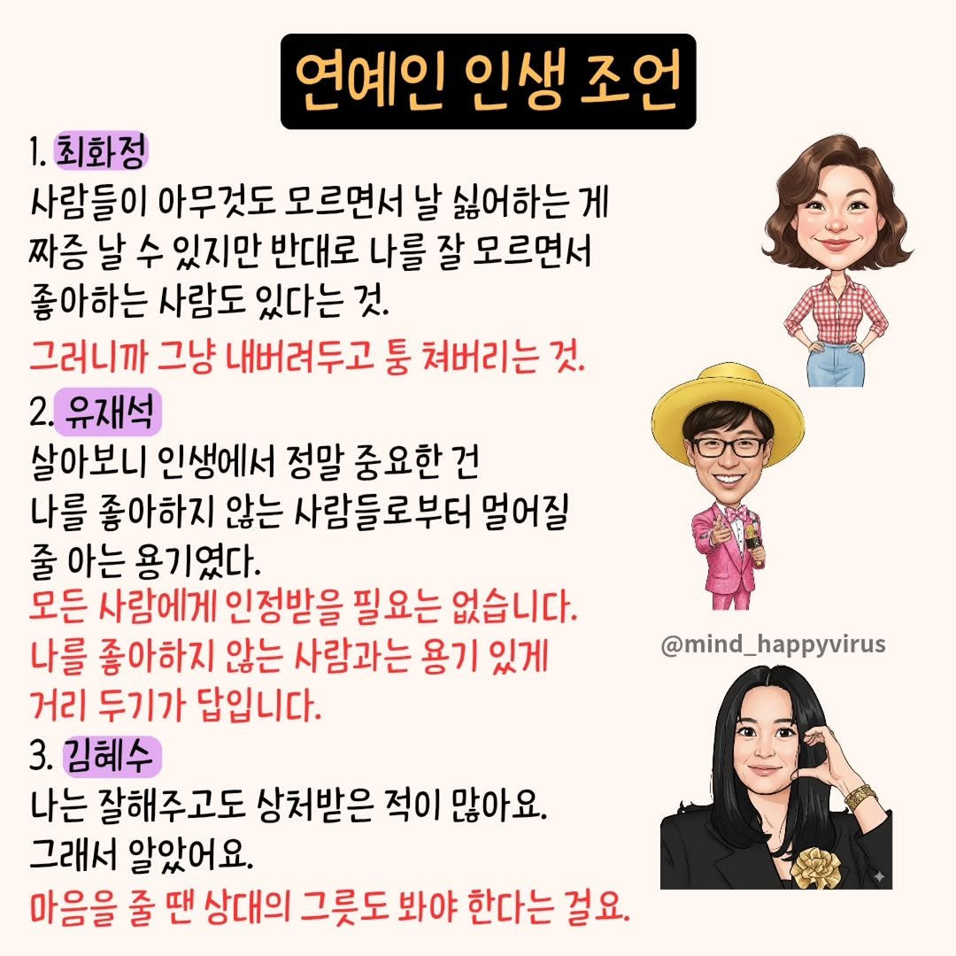 Photo by 좋은글/마인드 업/마인드해피바이러스 on October 01, 2025. May be an image of 1 person and text that says '연예인 인생 조언 1.최화정 사람들이 아무것도 모르면서 날 싫어하는 게 짜증 날 수 있지만 반대로 나를 잘 모르면서 좋아하는 사람도 있다는 것. 그러니까 그냥 내버려두고 둥 쳐버리는 것. 2. 유재석 살아보니 인생에서 정말 중요한건 나를 좋아하지 않는 사람들로부터 멀어질 줄 아는 용기였다. 모든 사람에게 인정받을 필요는 없습니다. 나를 좋아하지 않는 사람과는 용기 있게 거리 두기가 답입니다. 3. 김혜수 나는 잘해주고도 상처받은 적이 많아요. 그래서 알았어요. 마음을 줄 땐 상대의 그릇도 봐야 한다는 걸요. @mind_ mind_happyvirus'.