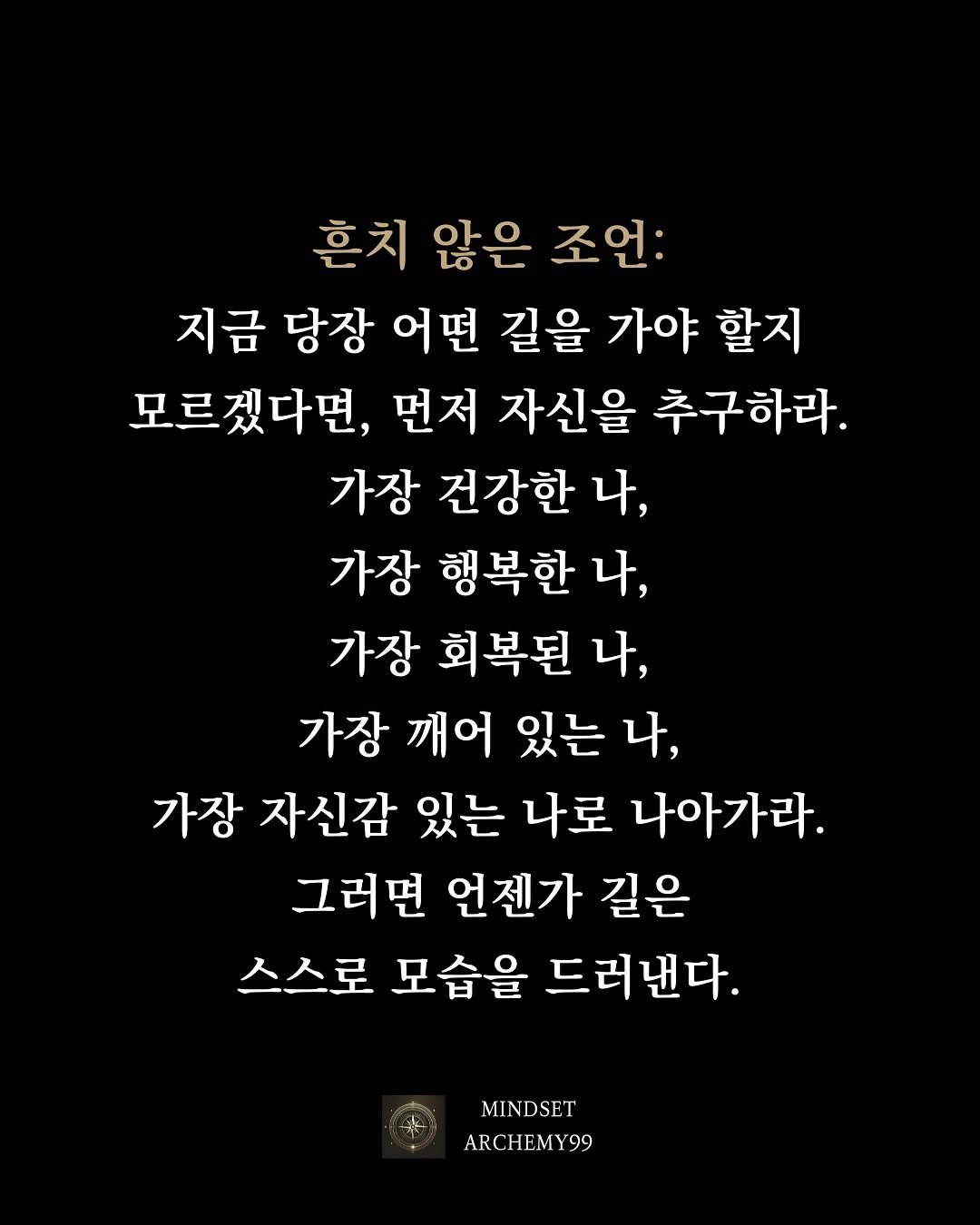 Photo by 마인드셋 연금술 on September 23, 2025. May be an image of text that says '혼치 않은 조언: 지금 당장 어떤 길을 가야 할지 모르겠다면, 먼저 자신을 추구하라. 가장 건강한 4, 가장 행복한 나, 가장 회복된 나, 가장 깨어 있는 나, 가장 자신감 있는 나로 나아가라. 그러면 언젠가 길은 스스로 모습을 드러낸다. MINDSET ARCHEMY99 99'.