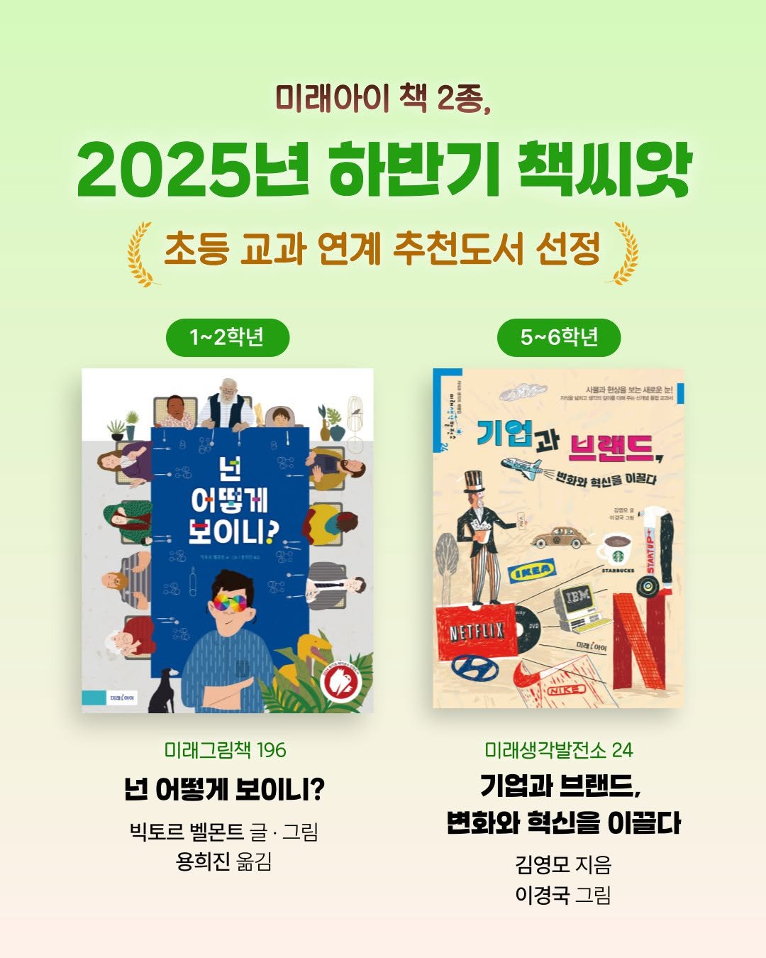 Photo shared by 미래아이 on September 23, 2025 tagging @doodoong_kyungkuglee, and @go.yu.book. May be an image of 1 person, book, poster, magazine and text that says '미래아이 책 2종, 2025년 년 하반기 책씨앗 បឺ 초등 교과 연계 추천도서 선정 อ้ง 1~2학년 5~6학년 S O 대른장문 글-----0분 주분 nelo 기업과 브랜드, ಶಂೀಕ್ 변화와 혁신을 미끌다 넌 어떻게 보이니? DE CKEA ИB.ECИИ BM พดส่งแล NETELIX 2제2 아이 바루니 モいドープ 미래그림책 196 넌어떻게보이니? 넌 어떻게 보이니? 빅토르 벨몬트 글 그림 용희진 옮김 미래생각발전소2 24 기업과 브랜드, 변화와 혁신을 이끌다 김영모 지음 이경국 그림'.