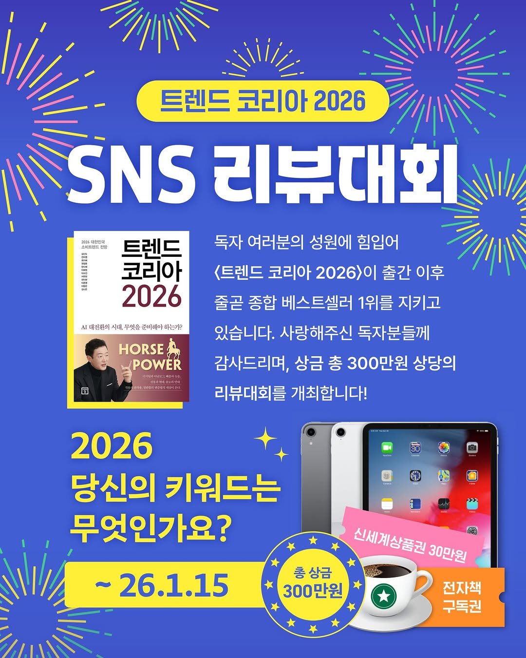 Photo by 미래의창 on December 28, 2025. May be an image of magazine, poster and text that says '정성파든은박 트렌드 코리아 2026 시대인현의시계. 대신촌의 무엇을 조비레야없드기? 트렌드 코리아 2026 SNS 리뷰대회 독자 여러분의 성원에 힘입어 <트렌드 코리아 2026>이 출간 간이후 이후 줄곧 종합 베스트셀러 1위를 지키고 있습니다. 사랑해주신 독자분들께 감사드리며, 상금 총 300만원 상당의 리뷰대회를 개최합니다! HORSE POWER E 2026 당신의 키워드는 무엇인가요? 신세계상품권30만원 a 신세계상품권 30만원 ~26.1.15 총상금 300만원 전자책 구독권'.