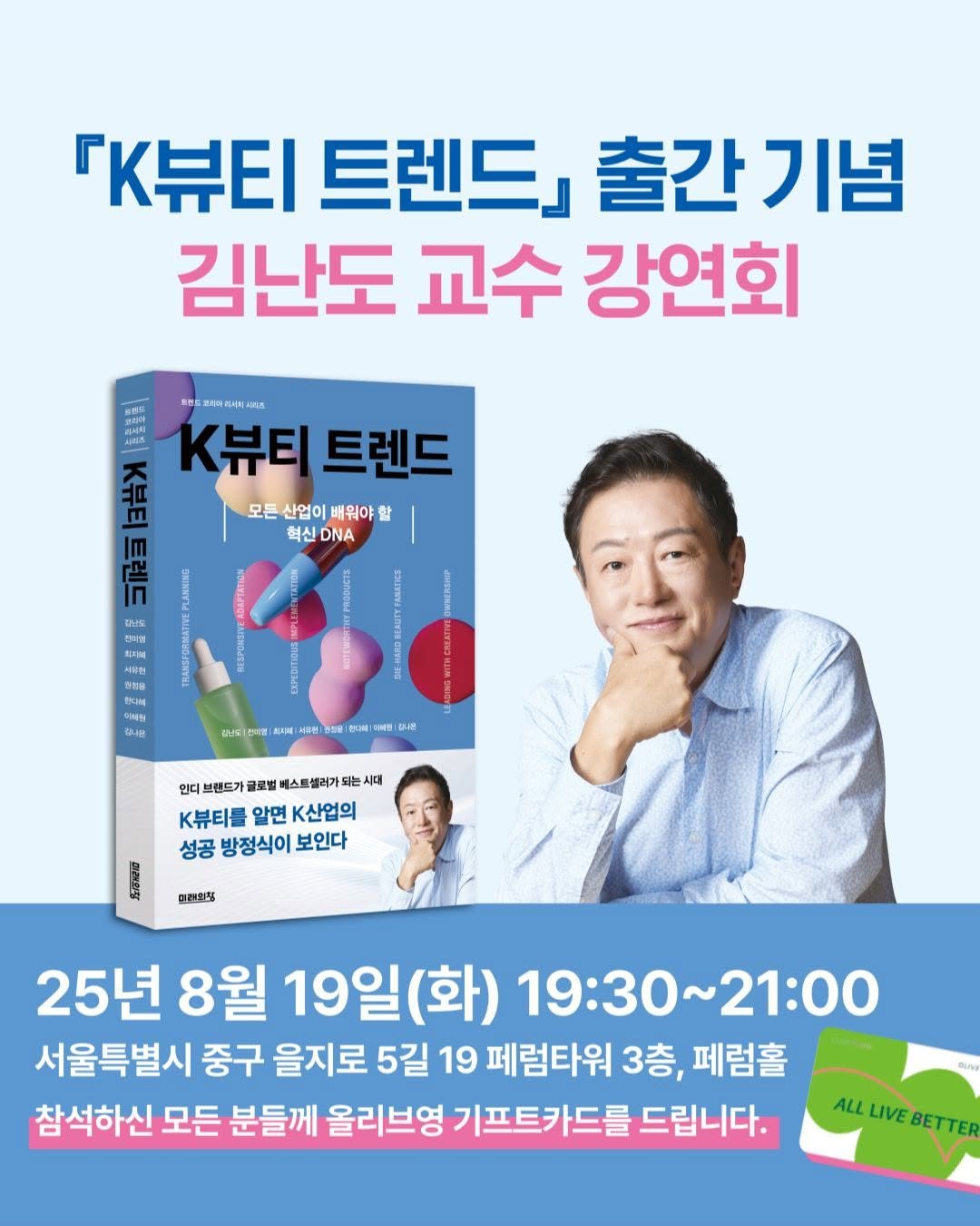 Photo by 미래의창 on August 13, 2025. May be an image of 2 people, book and text that says '「K뷰티 트렌드」 출간기념 출간 기념 김난도 교수 강연회 시치조 m 温方品 K뷰티 트렌드 모든산업이배워야할 모든 산업이 배워야 할 혁신 DNA DS 0 새위한 出牌 대나민 감남도 g本告 채용세 대한1주 特談乾 합다책 NB 日一格 언디! 브랜드가 글로벌 베스트셀러가 시대 K뷰티를 알면 k산업의 성공 방정식이 보인다 탄라인징 25년 8월 19일(화) (화) 19:30~21:00 19:30 ~21:00 서울특별시 중구 을지로 5길 19 페럼타워 3층, 페럼홀 참석하신 모든 분들께 올리브영 기프트카드를 드립니다. DUNI ALLLIVEBETTER LIVE ALL'.