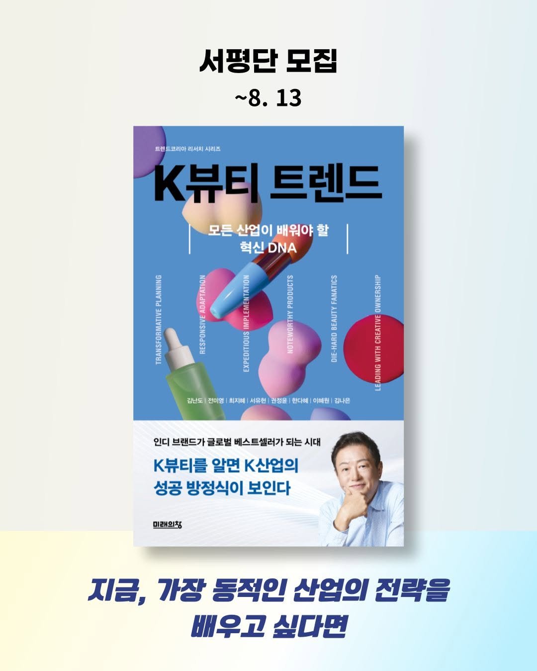 Photo by 미래의창 on August 06, 2025. May be an image of 1 person, magazine, poster, book and text that says '서평단 모집 ~8.13 ~8. 13 트렌 드코라아 리서치 시리즈 K뷰티 K뷰티트렌드 트렌드 모든 산업이 배워야 모든산업이배워야회 할 혁신 DNA ADAPTATION 20 PRODUCTS LANNING TRANSFORMATIVE AN 8 EMENTATION IMPL EEEEEEISO DIE-HARD 310 OWNERSHIP CREATIVE WITH DIN DING 5 깁난도 전미명 최지혜| 서유현 권점을 한다혜 이해진 김나은 인디 브랜드가 글로벌 스트셀러가 되는 시대 K뷰티를 알면 k산업의 성공 방정식이 보인다 미래의칭 지금, 가장 동적인 산업의 전략을 배우고 싶다면'.