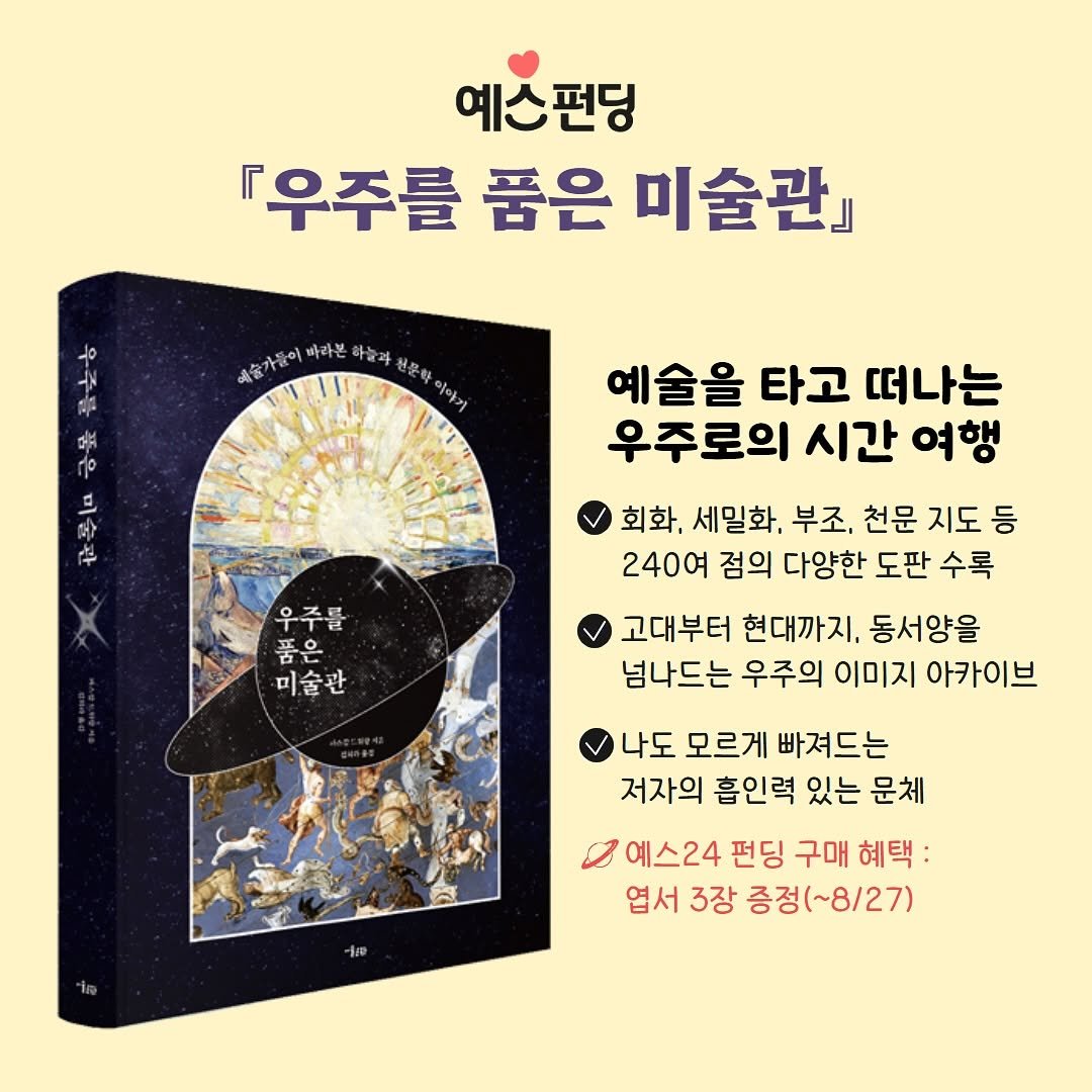 Photo by 미술문화 출판사 on August 26, 2025. May be an image of book, poster and text that says '예스펀딩 우주를품은미술관 우주를 품은 미술관』 예슬가름이 ਕंह 이 바라본 하늘과 천문학 이야기 우주를 품은 미술관 예술을 타고 떠나는 우주로의 시간 여행 우주를 우 풍은 품은 미술관 회화, 세밀화, 부조, 천문 지도 등 240여 점의 다양한 도판 수록 고대부터 현대까지. 동서양을 넘나드는 우주의 이미지 아카이브 나도 모르게 빠져드는 저자의 흡인력 있는 문체 예스24 24 펀딩 구매 혜택: 엽서 3장 증정(~8/27)'.