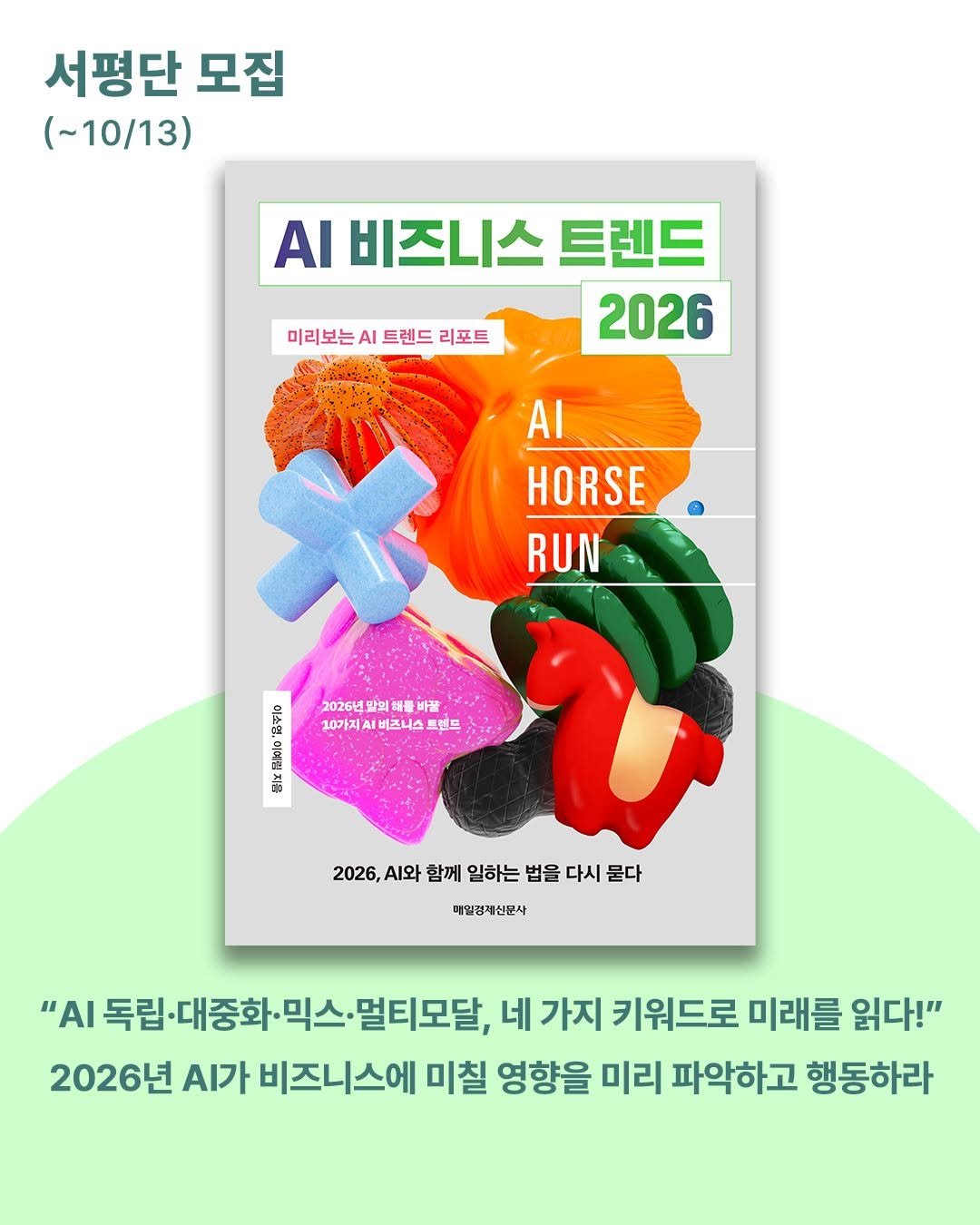 Photo by 매경출판 on September 29, 2025. May be an image of magazine, poster, book and text that says '서평단 모집 (~10/13) AI 비즈니스 트렌드 2026 미리보는 미리보는시트렌드리포트 Ι 트렌드 리포트 AI HORSE RUN 2026년 말의 3 의해를 의원 물바꿀 10가지 비즈니스 10가지미비즈니스트렌 .스 트렌드 税 क 2026,A 2026,시와함께일하는법을다시물다 .와 함께 일하는 법을 다시 묻다 매일경제산문사 "ΑΙ 독립 립·대중화· "A독립-대종화·믹스·멀티모달,배가 믹스. 멀티모달, 네 가지 키워드로 미래를 읽다!" 2026년 .가 비즈니스에 미칠 영향을 미리 파악하고 행동하라'.