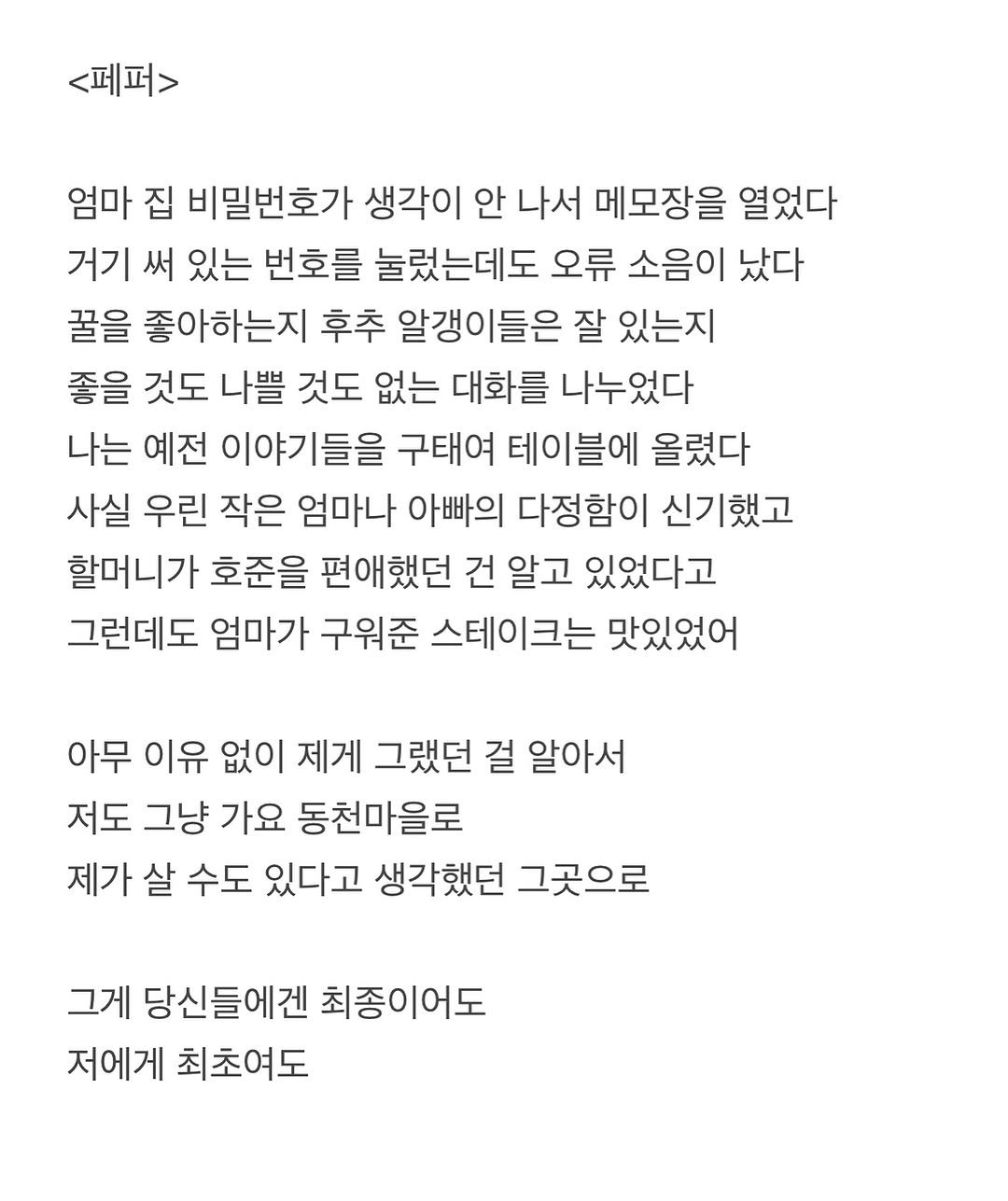 Photo by 흑백서점 on September 14, 2025. May be an image of crossword puzzle and text that says '<페퍼> 엄마 집 비밀번호가 생각이 안 나서 메모장을 열었다 거기 써 있는 번호를 눌렀는데도 오류 소음이 났다 꿀을 좋아하는지 후추 알갱이들은 잘 있는지 좋을 것도 나쁠 것도 없는 대화를 나누었다 나는 예전 이야기들을 구태여 테이블에 올렸다 사실 우린 작은 엄마나 아빠의 다정함이 신기했고 할머니가 호준을 편애했던 건 알고 있었다고 그런데도 엄마가 구워준 스테이크는 맛있었어 아무 이유 없이 제게 그랬던 걸 알아서 저도 그냥 가요 동천마을로 제가 살 수도 있다고 생각했던 그곳으로 그게 당신들에겐 최종이어도 저에게 최초여도'.