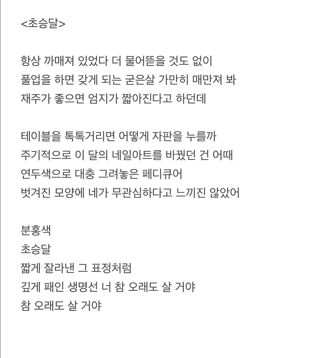 Photo by 흑백서점 on August 15, 2025. May be an image of crossword puzzle and text that says '<초승달> 항상 까매져 있었다 더 물어뜯을 것도 없이 풀업을 하면 갖게 되는 굳은살 가만히 매만져 봐 재주가 좋으면 엄지가 짧아진다고 하던데 테이블을 톡톡거리면 어떻게 자판을 누를까 주기적으로 이 달의 네일아트를 바꿨던 건 어때 연두색으로 대충 그려놓은 페디큐어 벗겨진 모양에 네가 무관심하다고 느끼진 않았어 분홍색 초승달 짧게 잘라낸 그 표정처럼 깊게 패인 생명선 너 참 오래도 살 거야 참 오래도 살 거야'.