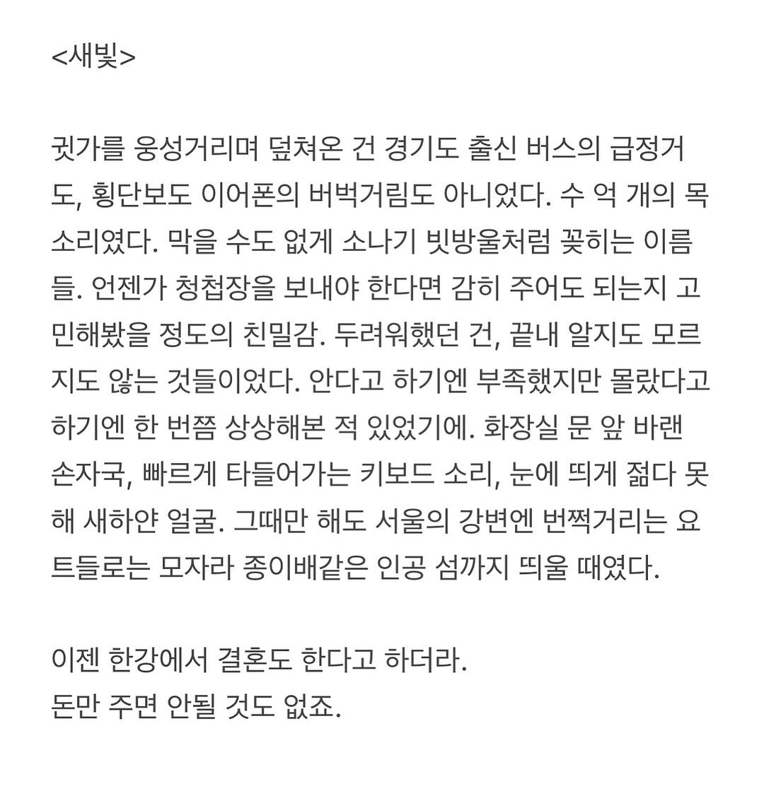 Photo by 흑백서점 on September 25, 2025. May be an image of text that says '<새빛> 귓가를 웅성거리며 덮쳐온 건 경기도 출신 버스의 급정거 도, 횡단보도 이어폰의 버벅거림도 아니었다. 개의 목 소리였다. 막을 수도 없게 소나기 빗방울처럼 꽃히는 이름 들. 언젠가 청첩장을 보내야 한다면 감히 주어도 되는지고 고 민해봤을 정도의 친밀감. 두려워했던 건, 끝내 알지도 모르 지도 않는 것들이었다. 안다고 하기엔 부족했지만 몰랐다고 하기엔 한 번쯤 상상해본 적 있었기에. 화장실 문 앞 바랜 손자국, 빠르게 타들어가는 키보드 소리, 눈에 띄게 젊다 못 해 새하얀 얼굴 그때만 해도 서울의 강변엔 번쩍거리는 요 트들로는 모자라 종이배같은 인공 섬까지 띄울 때였다. 이젠 한강에서 결혼도 한다고 하더라. 돈만 주면 안될 것도 없죠.'.