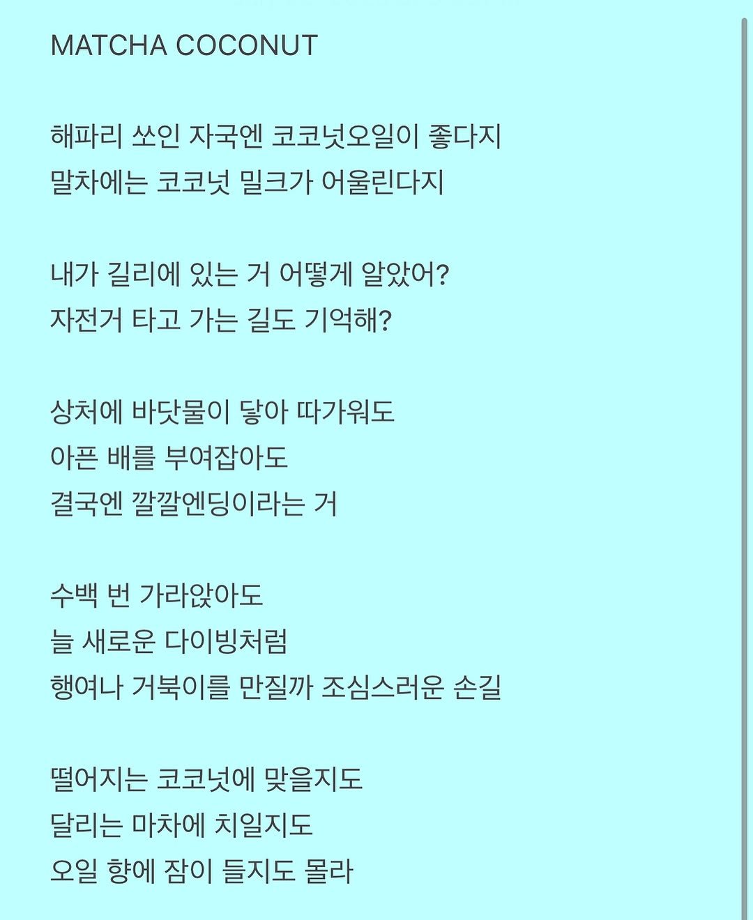 Photo by 흑백서점 on July 23, 2025. May be an image of crossword puzzle, poster and text that says 'MATCHA COCONUT 해파리 쏘인 자국엔 코코넛오일이 좋다지 말차에는 코코넛 밀크가 어울린다지 내가 길리에 있는 거 어떻게 알았어? 자전거 타고 가는 길도 기억해? 상처에 바닷물이 닿아 따가워도 아픈 배를 부여잡아도 결국엔 깔깔엔딩이라는 거 수백 번 가라앉아도 늘 새로운 다이빙처럼 행여나 거북이를 만질까 조심스러운 손길 떨어지는 코코넛에 맞을지도 달리는 마차에 치일지도 오일 향에 잠이 들지도 몰라'.