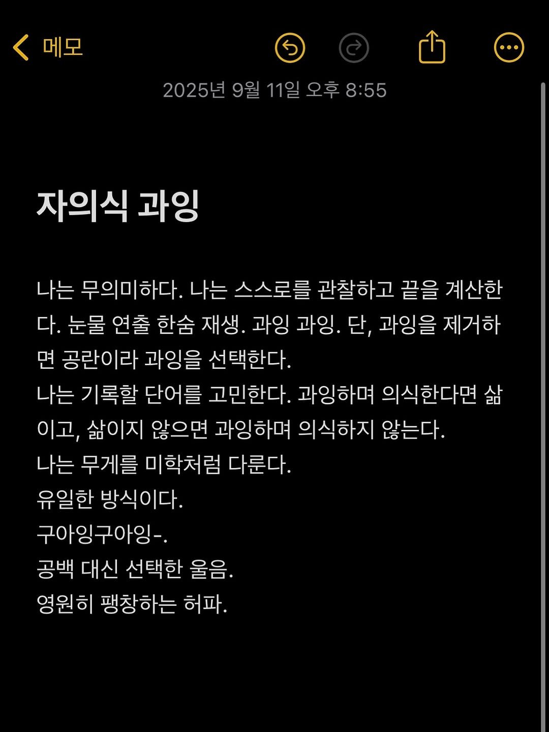 Photo by 흑백서점 on September 11, 2025. May be an image of text that says '메모 2025년 9월 11일 오후 오후8:55 8:55 자의식 과잉 나는 무의미하다. 나는 스스로를 관찰하고 끝을 계산한 다. 눈물 연출 한슘 재생. 과잉 과잉. 단, 과잉을 제거하 면 공란이라 과잉을 선택한다. 나는 기록할 단어를 고민한다. 과잉하며 의식한다면 삶 이고, 삶이지 않으면 과잉하며 의식하지 않는다. 나는 무게를 미학처럼 다룬다. 유일한 방식이다. 구아잉구아잉-. 공백 대신 선택한 울음. 영원히 팽창하는 허파.'.