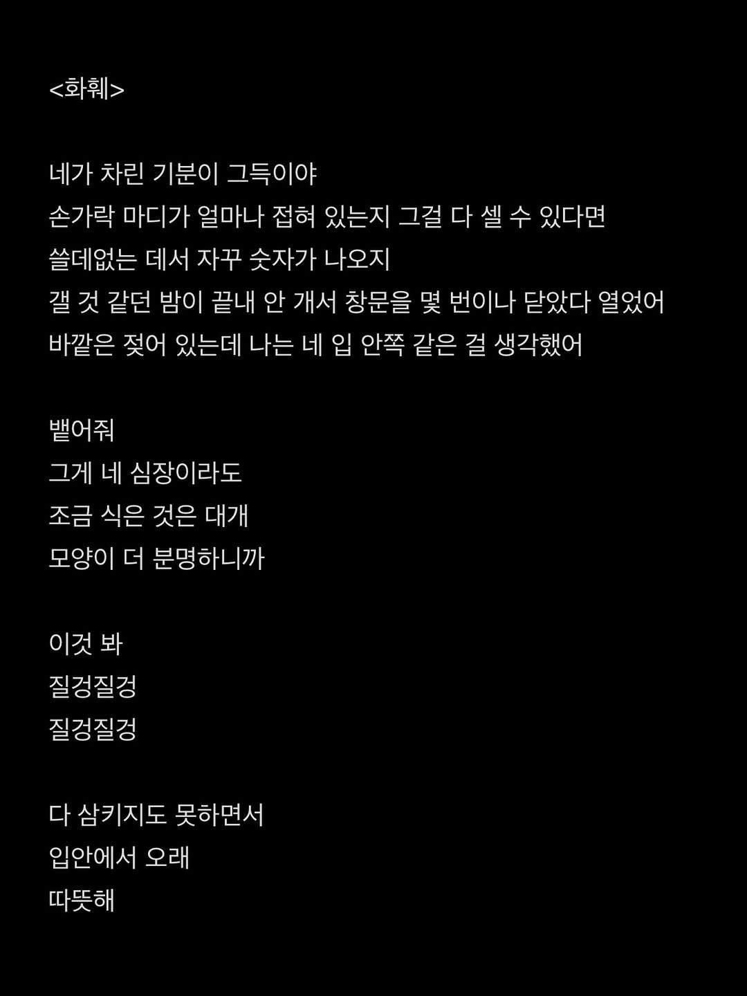 Photo by 흑백서점 on April 13, 2026. May be an image of text that says '<화훼> 네가 차린 기분이 그득이야 손가락 마디가 얼마나 접혀 있는지 그걸 다 다셀 걸다셀수 수 있다면 쓸데없는 데서 자꾸 숫자가 나오지 갤 것 같던 밤이 끝내 안 개서 창문을 몇 번이나 닫았다 열었어 바깥은 젖어 있는데 나는 네 입 안쪽 같은 걸 생각했어 뱉어줘 그게 네 심장이라도 조금 식은 것은 대개 모양이 더 분명하니까 이것 봐 질겅질겅 질경질겅 다 다삼키지도 못하면서 입안에서 오래 따뜻해'.