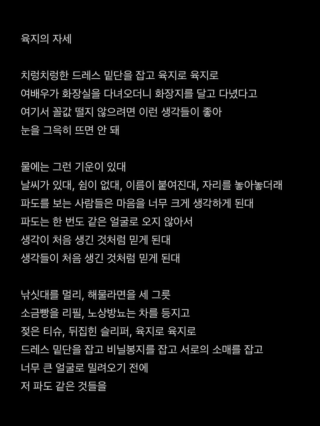 Photo by 흑백서점 on April 11, 2026. May be an image of text that says '육지의 자세 치렇치렁한 드레스 밑단을 잡고 육지로 육지로 여배우가 화장실을 다녀오더니 화장지를 달고 다녔다고 여기서 꼴값 떨지 않으려면 이런 생각들이 좋아 눈을 그윽히 뜨면 안 돼 물에는 그런 기운이 있대 날씨가 있대, 쉼이 없대, 이름이 붙여진대, 자리를 놓아놓더래 파도를 보는 사람들은 마음을 너무 크게 생각하게 된대 파도는 한 번도 같은 얼굴로 오지 않아서 생각이 처음 생긴 것처럼 믿게 된대 생각들이 처음 생긴 것처럼 믿게 된대 낚싯대를 멀리, 해물라면을 세 그릇 소금빵을 리필, 노상방뇨는 차를 등지고 젖은 티슈, 뒤집힌 슬리퍼, 육지로 육지로 드레스 밑단을 잡고 비닐봉지를 잡고 서로의 소매를 잡고 너무 큰 얼 얼굴로 밀려오기 전에 저 파도 같은 것들을'.