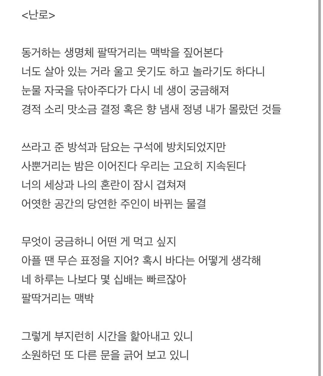 Photo by 흑백서점 on April 21, 2026. May be an image of text that says '<난로> 동거하는 생명체 팔딱거리는 맥박을 짚어본다 너도 살아 있는 거라 울고 웃기도 하고 놀라기도 하다니 눈물 자국을 닦아주다가 다시 네 생이 궁금해져 경적 소리 맛소금 결정 혹은 향 냄새 정녕 내가 몰랐던 것들 쓰라고 준 방석과 담요는 구석에 방치되었지만 사뿐거리는 밤은 이어진다 우리는 고요히 지속된다 너의 세상과 나의 혼란이 잠시 겹쳐져 어엿한 공간의 당연한 주인이 바뀌는 물결 무엇이 궁금하니 어떤 게 먹고 싶지 아플 땐 무슨 표정을 지어? 혹시 바다는 어떻게 생각해 네 하루는 나보다 몇 십배는 빠르잖아 팔딱거리는 맥박 그렇게 부지런히 시간을 할아내고 있니 소원하던 또 다른 문을 긁어 보고 있니'.