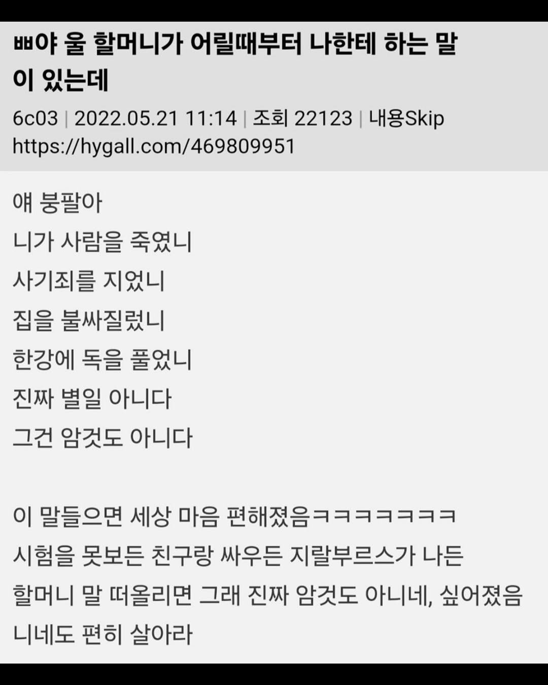 Photo by 무채색 on September 24, 2025. May be an image of text that says '삐야 울 할머니가 어릴때부터 나한테 하는 말 이 있는데 6c03 2022.05.21 11:14 조회 22123 내용Skip https://hygall.com/469809951 얘 붕팔아 니가 사람을 죽였니 사기죄를 지었니 집을 불싸질렀니 한강에 독을 풀었니 진짜 별일 아니다 그건 암것도 아니다 이 말들으면 세상 마음 편해졌음ㅋㅋㅋㅋㅋㅋㅋ 시험을 못보든 친구랑 싸우든 지랄부르스가 나든 할머니 말 떠올리면 그래 진짜 암것도 아니네, 싶어졌음 니네도 편히 살아라'.