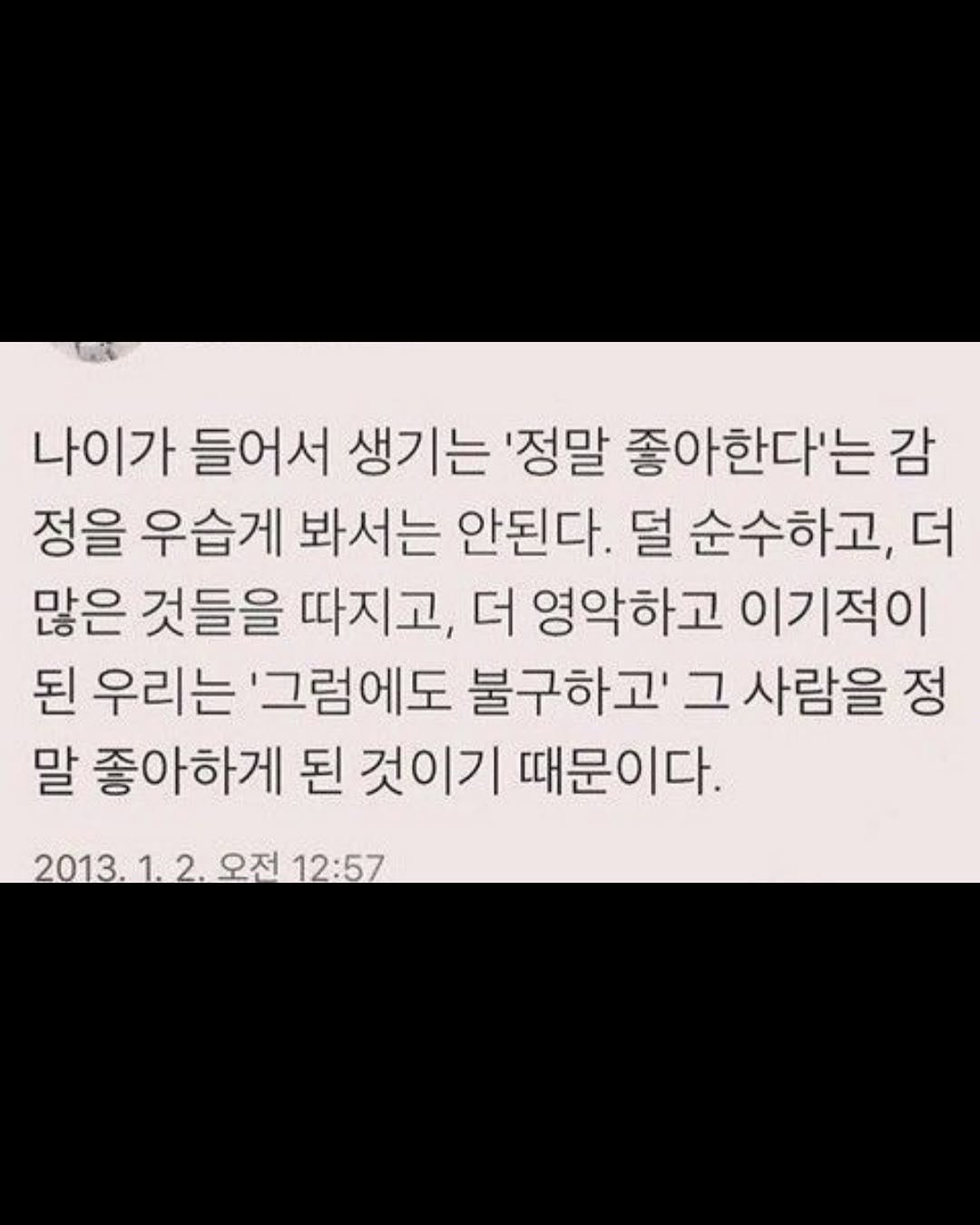 Photo by 무채색 on November 12, 2025. May be an image of text that says '나이가 들어서 생기는 '정말 좋아한다'는 감 정을 우습게 봐서는 안된다. 덜 순수하고, 더 많은 것들을 따지고, 더 영악하고 이기적이 된 우리는 '그럼에도 불구하고' 그 사람을 정 말 좋아하게 된 것이기 때문이다. 2013. 오전 12:57'.
