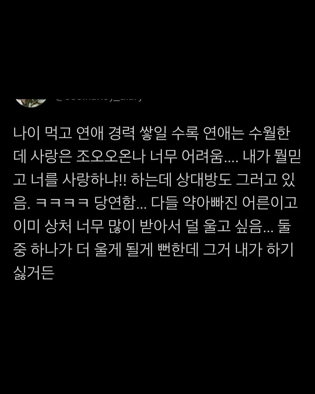 Photo by 무채색 on September 22, 2025. May be an image of text that says '나이 먹고 연애 경력 쌓일 수록 연애는 수월한 데 사랑은 조오오온나 너무 어려움.... 내가 뭘믿 고 너를 사랑하냐!! 하는데 상대방도 그러고 있 음. ㅋㅋㅋㅋ ㅋㅋㅋ 당연함... 다들 약아빠진 어른이고 음. 이미 상처 너무 많이 받아서 덜 울고 싶음. 둘 중 하나가 더 울게 될게 뻔한데 그거 내가 하기 싫거든'.
