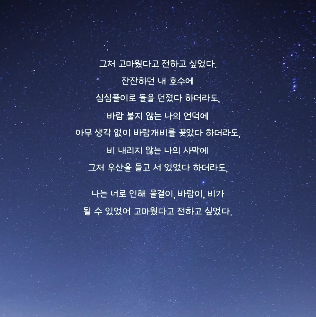 Photo by 문병열, 글 on August 27, 2025. May be an image of text that says '그처 고마웠다고 전하고 싶었다. 잔잔하던 내 호수에 심심풀이로 돌을 던졌다 하더라도, 바람 불지 않는 나의 언덕에 아무 생각 없이 바람개비를 꽂았다 하더라도, 비 내리지 않는 나의 사막에 그저 우산을 들고 서 있었다 하더라도, 나는 너로 인해 물결이, 바람이, 비가 될 수 있었어 고마웠다고 전하고 싶었다.'.