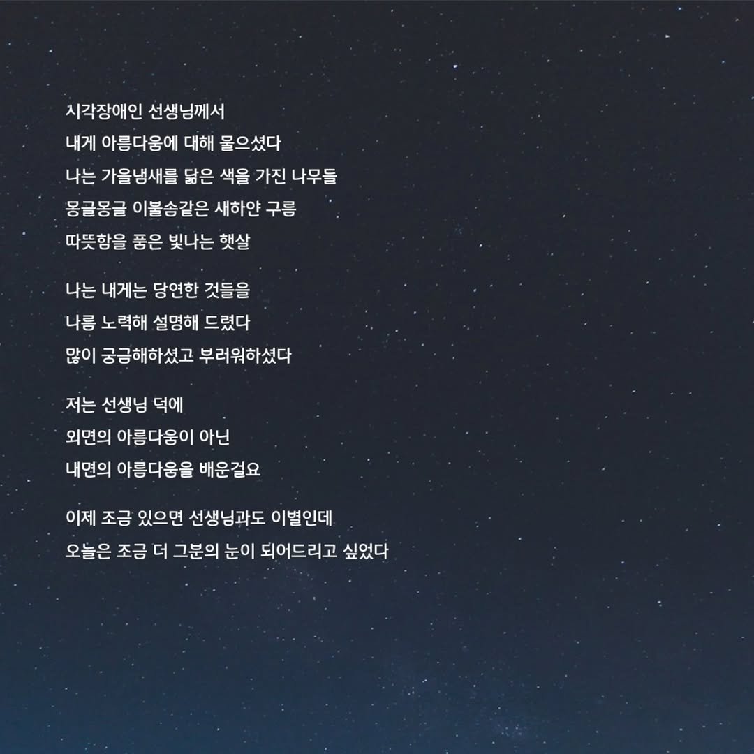 Photo by 문병열, 글 on October 23, 2025. May be an image of text that says '시각장애인 선생님께서 내게 아름다움에 대해 물으셨다 나는 가울냉새를 닮은 색을 가진 나무들 몽글몽글 이불송같은 새하얀 구름 따뜻함을 품은 빛나는 햇살 나는 내게는 당연한 것들을 나름 노력해 설명해 드렸다 많이 궁금해하셨고 부러워하셨다 저는 선생님 덕에 외면의 아름다움이 아닌 내면의 아름다움을 배운걸요 이제 조금 있으면 선생님과도 이별인데 오늘은 조금 더 그분의 눈이 되어드리고 싶었다'.