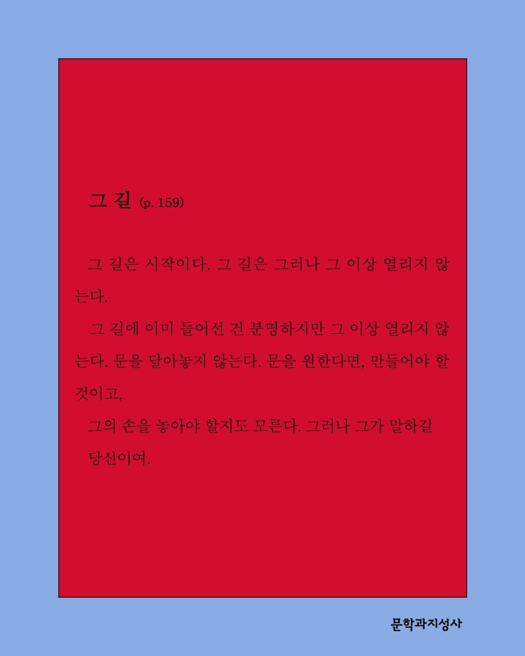 Photo by 문학과지성사 on April 22, 2026. May be an illustration of poster, crossword puzzle, calendar and text that says '그 길 그길(.159) (p. (p.159) 그길 그 길은 시작이다. 그 길은 그러나 그 이상 열리지 않 는다. 그 그길에이 길에 이미 들어선 건 분명하지만 이상 열리지 않 는다. 문을 달아놓지 않는다. 문을 원한다면, 만들어야 할 것이고, 그의 손을 놓아야 할지도 모른다. 그러나 그가 말하길 당신이여. 문학과지성사'.