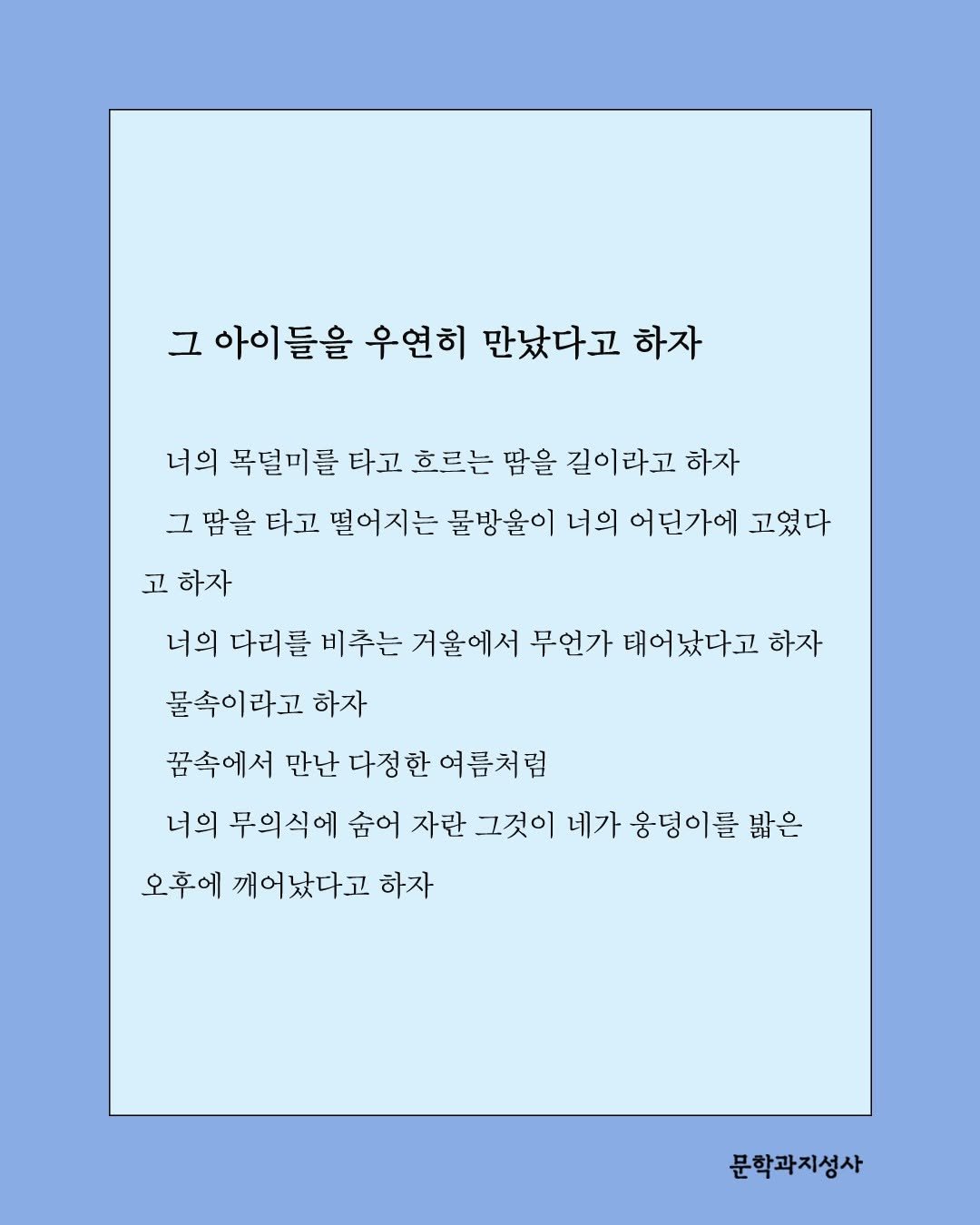 Photo by 문학과지성사 on April 27, 2026. May be an illustration of calendar, magazine, crossword puzzle, poster and text that says '그 아이들을 우연히 만났다고 하자 너의 목덜미를 타고 흐르는 땀을 길이 길이라고 하자 그 땀을 타고 떨어지는 불방울이 너의 어던가에 고였다 고 하자 너의 다리를 비추는 거울에서 무언가 태어났다고 하자 물속이라고 하자 꿈속에서 만난 다정 한 여름처럼 너의 무의식에 숨어 자란 그것이 네가 웅덩이를 밝은 오후에 깨어났다고 하자 문학과지성사'.