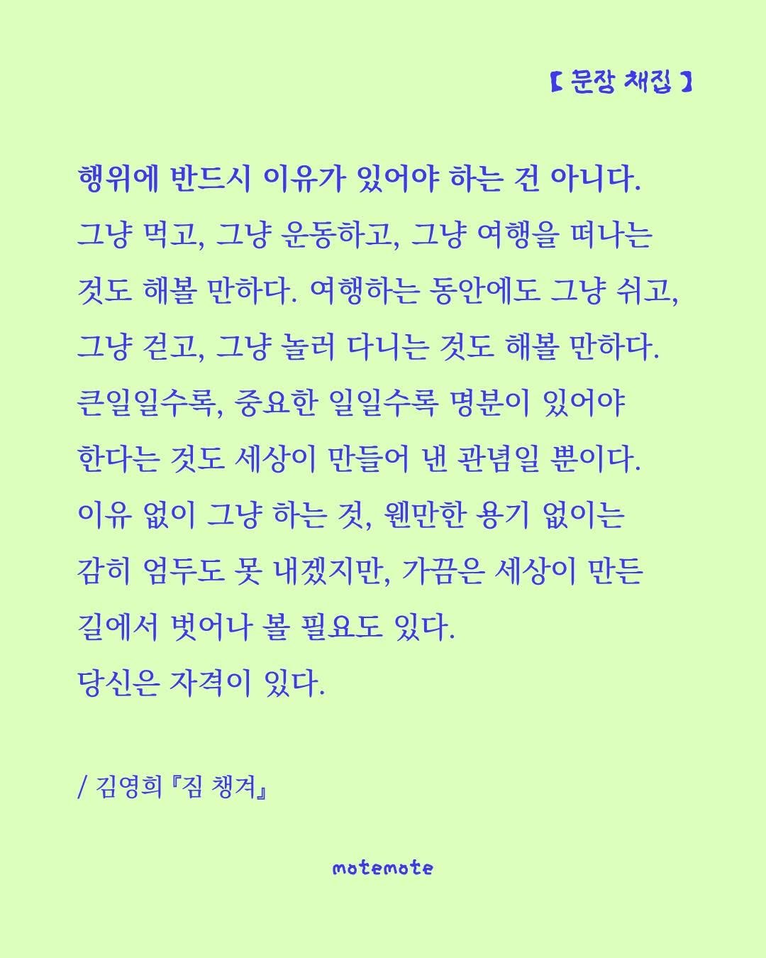 Photo by 모트모트 오피셜 on September 30, 2025. May be a graphic of crossword puzzle, poster and text that says 'r 문장 채접 ] 행위에 반드시 이유가 있어야 하는 건 아니다. 그냥 먹고, 그냥 운동하고, 그냥 여행을 떠나는 것도 해볼 만하다. 여행하는 동안에도 그냥 쉬고, 그냥 걷고, 그냥 놀러 다니는 것도 해볼 만하다. 큰일일수록, 중요한 일일수록 명분이 있어야 한다는 것도 세상이 만들어 낸 관념일 뿐이다. 이유 없이 그냥 하는 것, 웬만한 용기 없이는 감히 엄두도 吴 내겠지만, 가끔은 세상이 만든 길에서 벗어나 볼 필요도 있다. 당신은 자격이 있다. /김영희 『짐 챙겨』 motemote'.