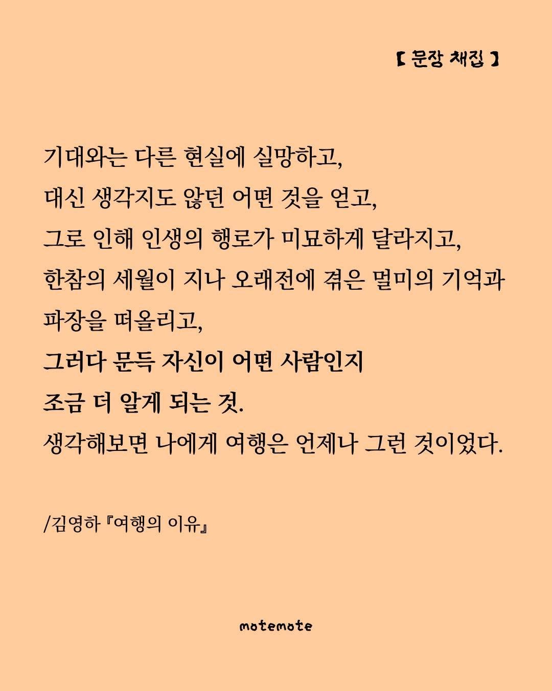 Photo by 모트모트 오피셜 on August 17, 2025. May be an image of poster, crossword puzzle and text that says 'r [문장채집] 문장 채접 기대와는 다른 현실에 실망하고, 대신 생각지도 않던 어떤 것을 얻고, 그로 인해 인생의 행로가 미묘하게 달라지고, 한참의 세월이 지나 오래전에 겪은 멸미의 기억과 파장을 떠올리고, 그러다 문득 자신이 어떤 사람인지 조금 더 알게 되는 것. 생각해보면 나에게 여행은 언제나 그런 것이었다. /김영하 「여행의 이유』 motemote'.
