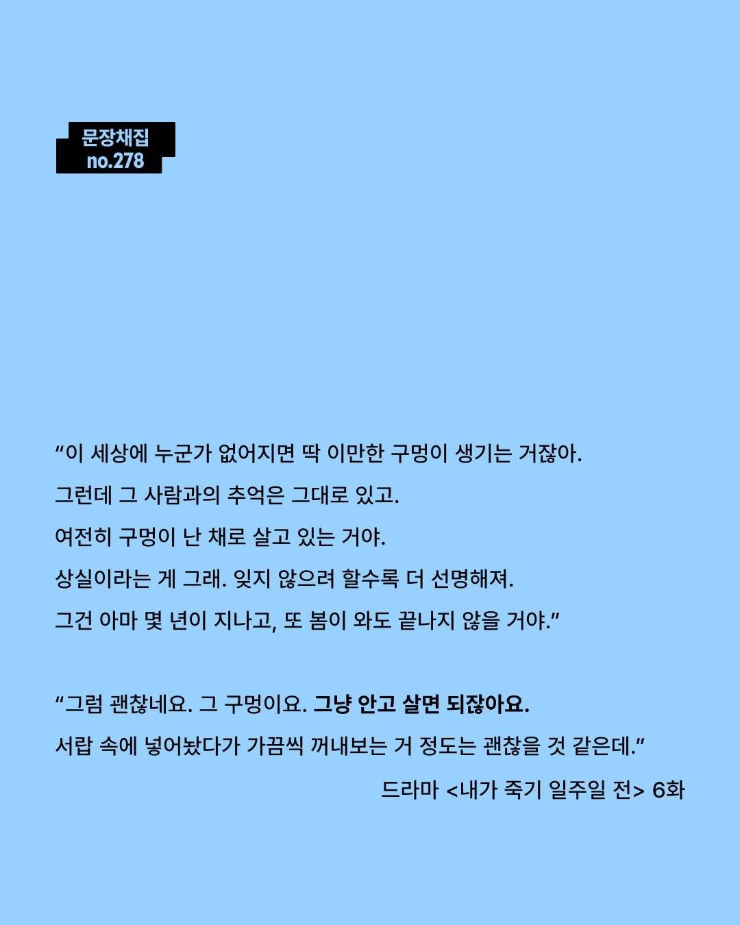 Photo by 모트모트 오피셜 on February 14, 2026. May be an image of crossword puzzle, poster and text that says '문장채집 no.278 "이 세상에 누군가 없어지면 딱 이만한 구멍이 생기는 거잖아. 그런데 그 사람과의 추억은 그대로 있고. 여전히 구멍이 난 채로 살고 있는 거야. 상실이라는거 게 그래. 잊지 않으려 할수록 더 선명해져. 그건 아마 몇 년이 지나고, 또 봄이 와도 끝나지 않을 거야." "그럼 괜찮네요. 그 구멍이요. 그냥 안고 살면 되잖아요. 서랍 속에 넣어놨다가 가끔씩 꺼내보는 거 정도는 괜찮을 것 같은데." 드라마 <내가 죽기 일주일 전> 6화'.