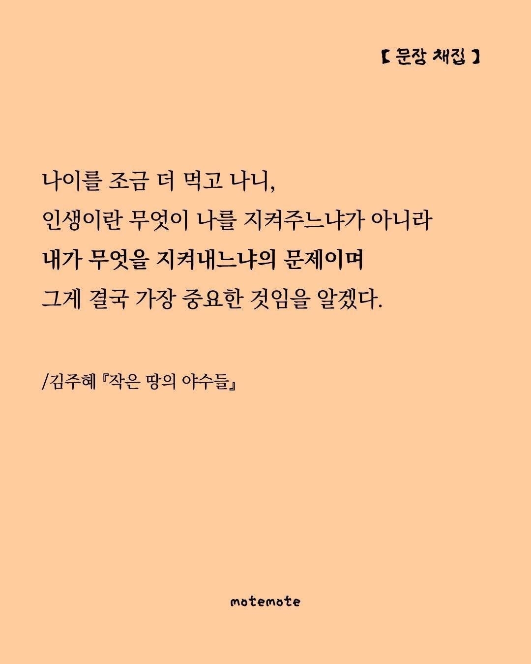 Photo by 모트모트 오피셜 on August 18, 2025. May be an illustration of ‎poster and ‎text that says '‎r 문장 채정 [문장채집] ב 나이를 조금 더 먹고 나니, 인생이란 무엇이 나를 지켜주느냐가 아니라 내가 무엇을 지켜내느냐의 문제이며 그게 결국 가장 중요한 것임을 알겠다. /김주혜 『작은 땅의 야수들』 motemote‎'‎‎.