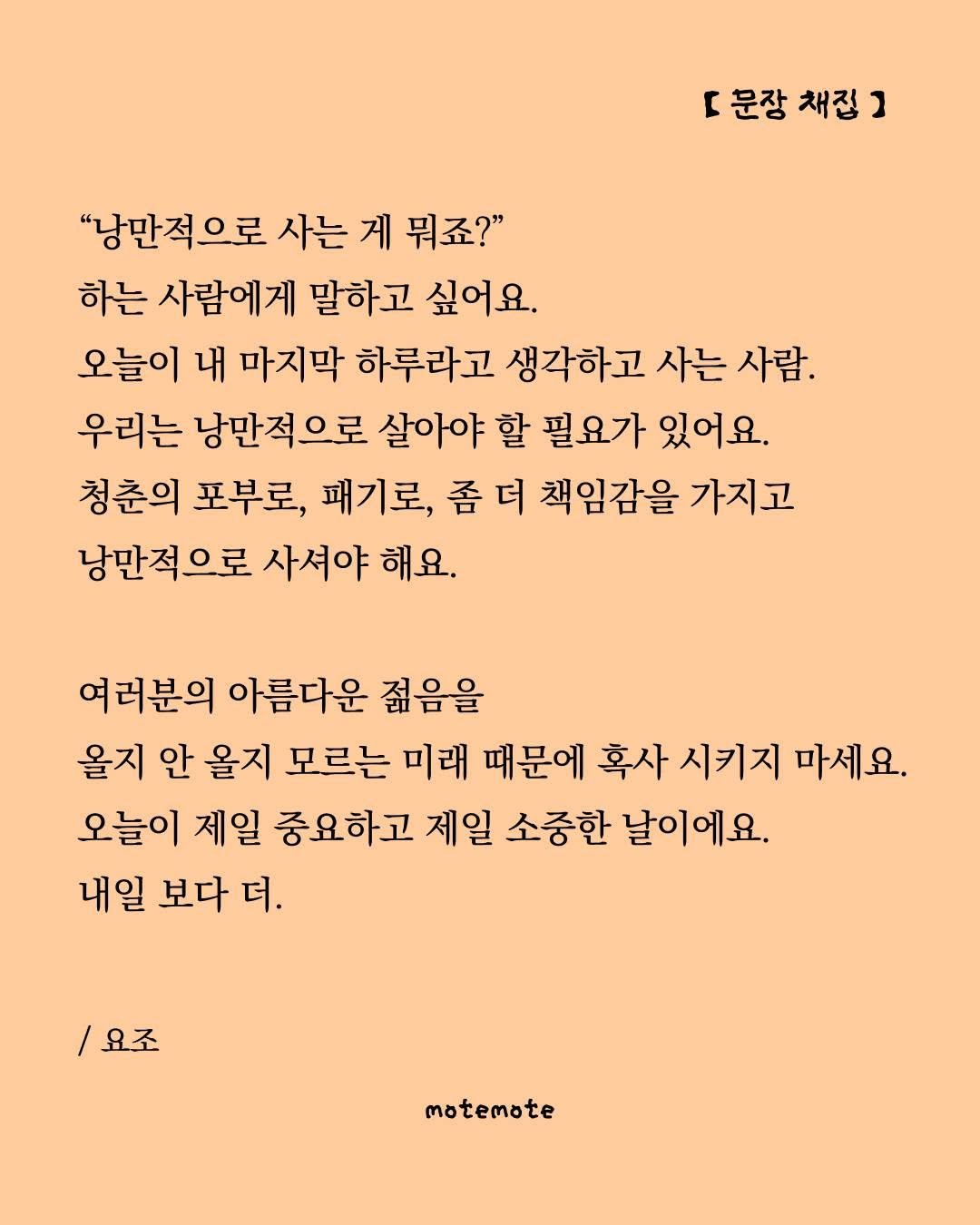 Photo by 모트모트 오피셜 on August 19, 2025. May be an image of crossword puzzle, poster and text that says 'r 문장 채집 [문장채집] ] "낭만적으로 사는 게 뭐죠?" 하는 사람에게 말하고 싶어요. 오늘이 내 마지막 하루라고 생각하고 사는 사람. 우리는 낭만적으로 살아야 할 필요가 있어요. 청춘의 포부로, 패기로, 좀 책임감을 가지고 낭만적으로 사셔야 해요. 여러분의 아름다운 젊음을 올지 안 올지 모르는 미래 때문에 혹사 시키지 마세요. 오늘이 제일 중요하고 제일 소중한 날이에요. 내일 보다 더. /요조 motemote'.