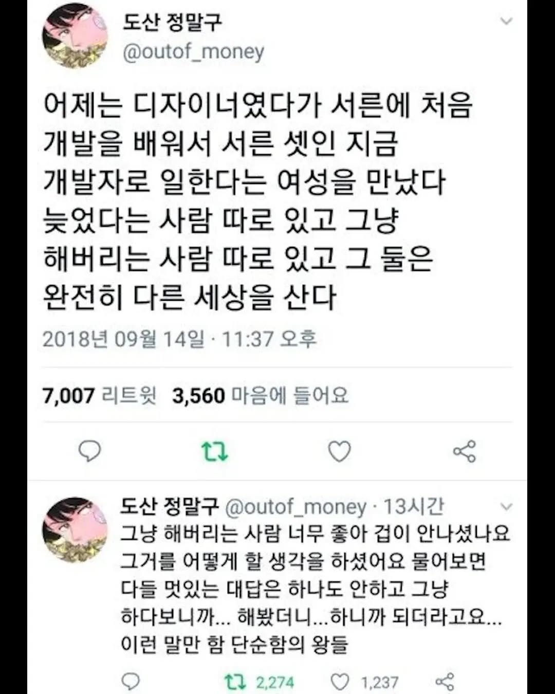 Photo by 성공법칙 on August 12, 2025. May be an image of text that says '도산 정말구 @outof_money 어제는 디자이너였다가 서른에 처음 개발을 배워서 서른 셋인 지금 개발자로 일한다는 여성을 만났다 늦었다는 사람 따로 있고 그냥 해버리는 사람 따로 있고 그 둘은 완전히 다른 세상을 산다 2018년 09월 14일 11:37 오후 7,007 리트윗 3,560 마음에 들어요 도산 정말구 @outof_ @outof_money money. 13시간 그냥 해버리는 사람 너무 좋아 겁이 안나셨나요 그거를 어떻게 할 생각을 하셨어요 물어보면 다들 멋있는 대답은 하나도 안하고 그냥 하다보니까... 해봤더니... 하니까 되더라고요... 이런 말만 함 단순함의 왕들 2,274 1,237'.