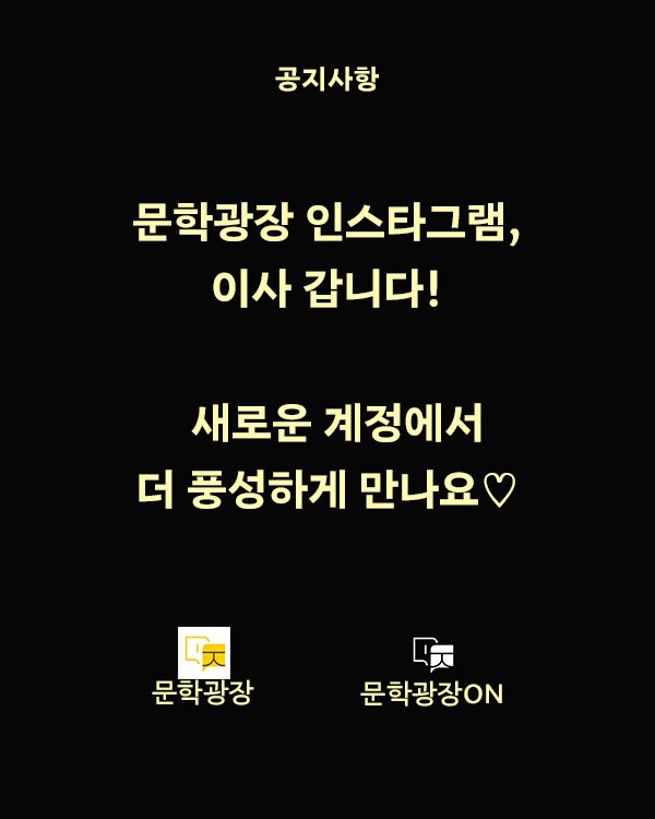 안녕하세요, 문학광장입니다. 그동안 문학광장 계정을 사랑해주신 여러분께 감사드립니다. 문학광장은 인스타그램 채널을 새롭게 개편하여 콘텐츠 유형별로 두 개의 전용 계정에서 운영을 이어가게 되었습니다. 🎨 문학광장 공식 계정👉 @munjang.or.kr 문학광장(문장웹진, 문장의소리, 글틴) 소식과 공모, 이벤트 안내 🎧 문학광장ON 계정👉 @munjang_on 문학광장 프로그램의 미디어 콘텐츠(음성 및 영상) 중심 운영 앞으로는 위 두 계정에서 더욱 풍성한 콘텐츠로 찾아뵙겠습니다. 이 계정은 곧 운영을 종료할 예정이오니, 새 계정을 팔로우해주시면 감사하겠습니다! 문학광장은 언제나, 읽고 듣고 함께 쓰는 여러분의 문학플랫폼입니다.