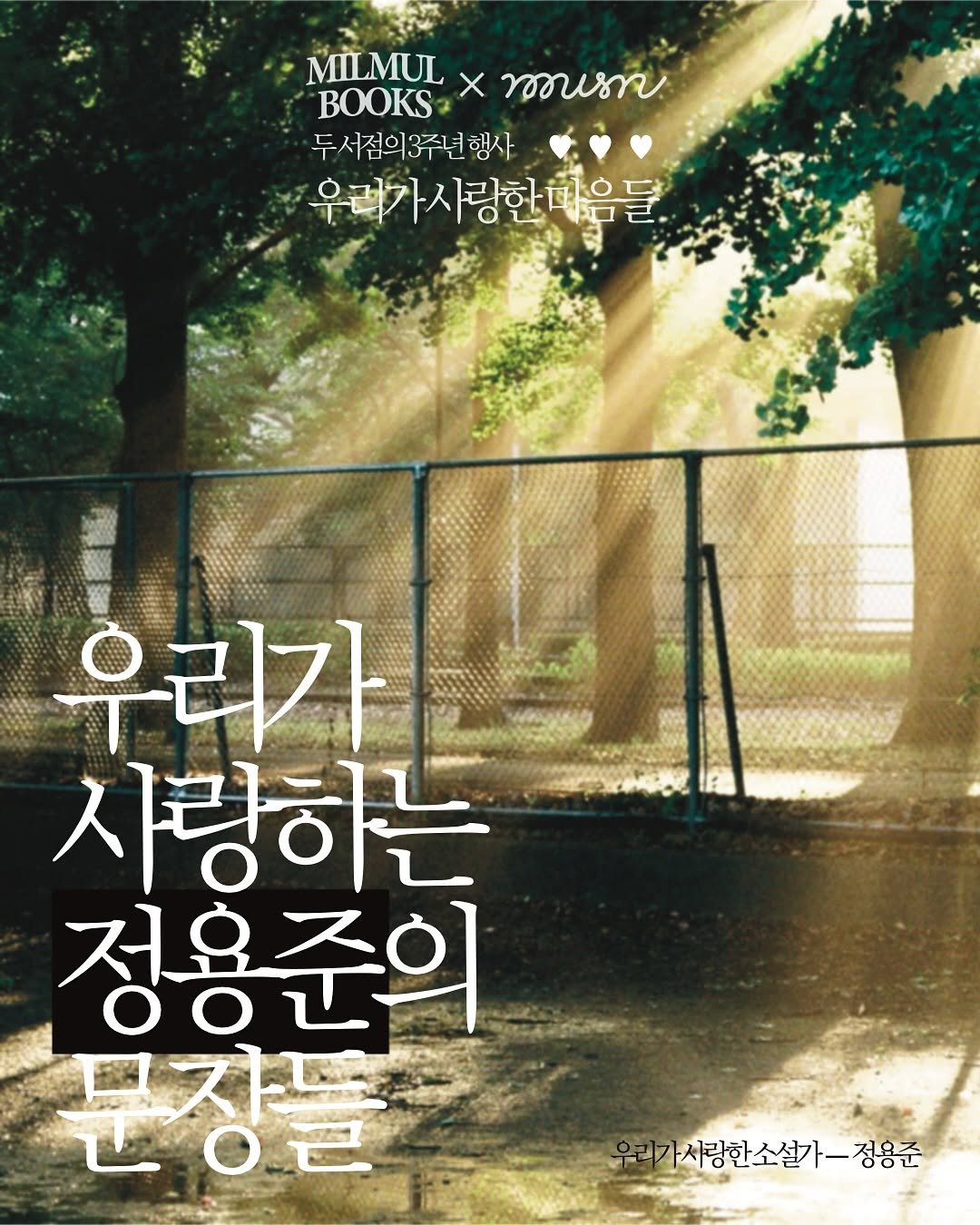 [ 𝙢𝙞𝙡𝙢𝙪𝙡 𝙭 𝙢𝙪𝙨𝙣 ] 오픈 3주년 기념 팝업
우리가 사랑한 ♥♥♥ 

우리가 사랑한 소설가 - 정용준 @hamatext 
동갑내기 두 서점의 3주년을 기념하여 두 서점이 사랑하는 정용준 소설가와 함께 합니다. 마음과 사랑이 넘치는 이 자리에 함께해 주세요!

────────────────────────

◌ 정용준 작가 북토크 : 9월 28일(일) 19:30 (입장:19시 15분)
◌ 참여 방법 : 두 서점의 프로필 링크에서 신청 
◌ 북토크 잔여 : 2좌석 / 9/21(일) 마감 예정
◌ 원활한 행사 진행을 위해 3주년 티켓은 한정 수량 판매됩니다.

────────────────────────

‘우리가 사랑한 마음들’에서
즐길 수 있는 열 한가지가 궁금하다면?!
마지막 장으로...♥

ⓒ musn × milmul, 2025
ⓒ photo by @reise_joon