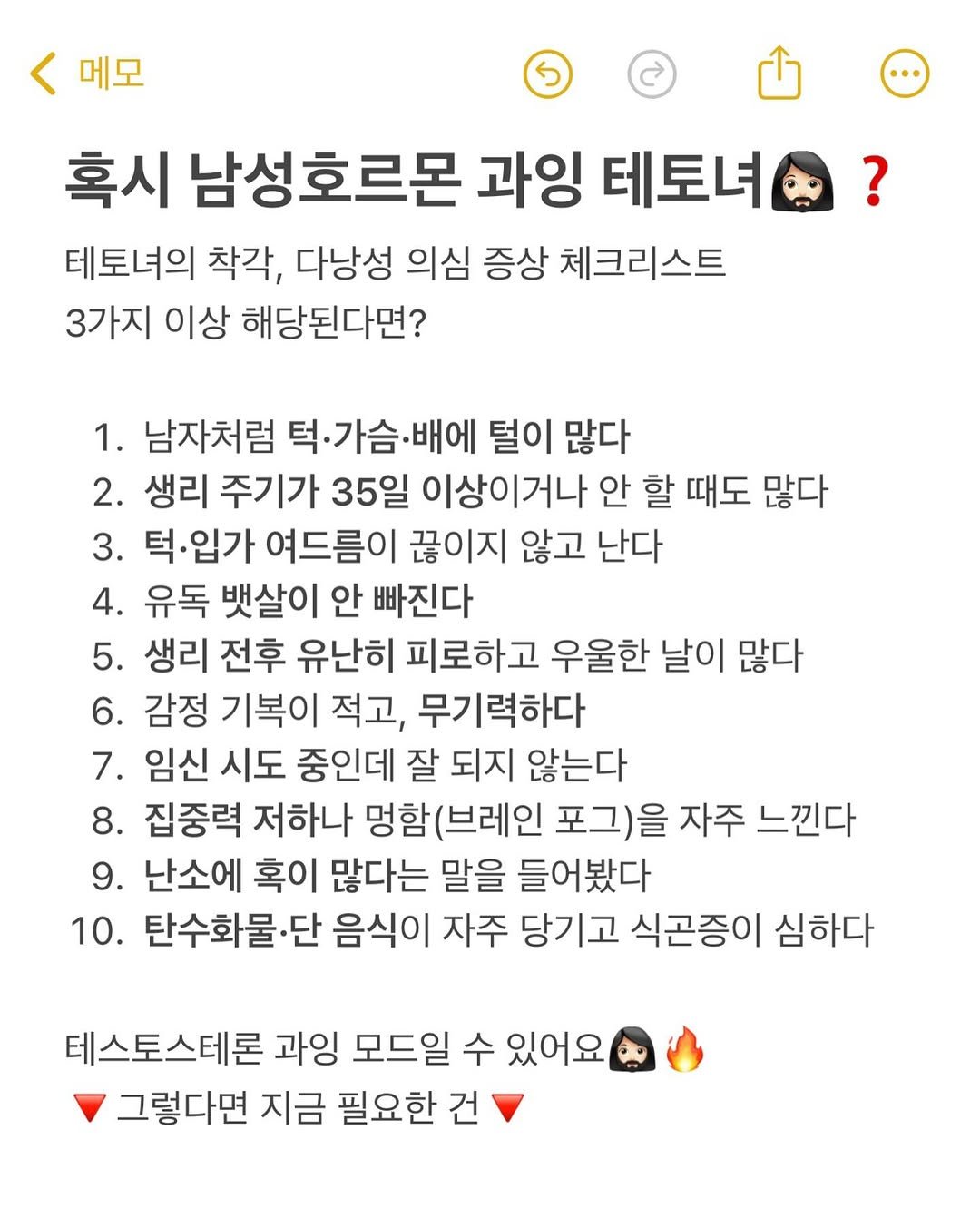 Photo by 여자들의 건강 묘약 | 묘약사💊 on August 04, 2025. May be an image of 1 person and text that says '메모 혹시 남성호르몬 과잉 테토녀 테토녀의 착각, 다낭성 의심 증상 체크리스트 3가지 이상 해당된다면? 1. 남자처럼 턱·가슴·배에 털이 많다 2. 생리 주기가 35일 이상이거나 안 할 때도 많다 3. 턱.입가 여드름이 끊이지 않고 난다 4. 유독 뱃살이 안 빠진다 5. 생리 전후 유난히 피로하고 우울한 날이 많다 6. 감정 기복이 적고, 무기력하다 7. 임신 시도 중인데 잘 되지 않는다 8. 집중력 저하나 멍함(브레인 포그)을 자주 느낀다 9. 난소에 혹이 많다는 말을 들어봤다 10. 탄수화물· 단 음식이 자주 당기고 식곤증이 심하다 테스토스테론 과잉 모드일 수 있어요 그렇다면 지금 필요한 건'.