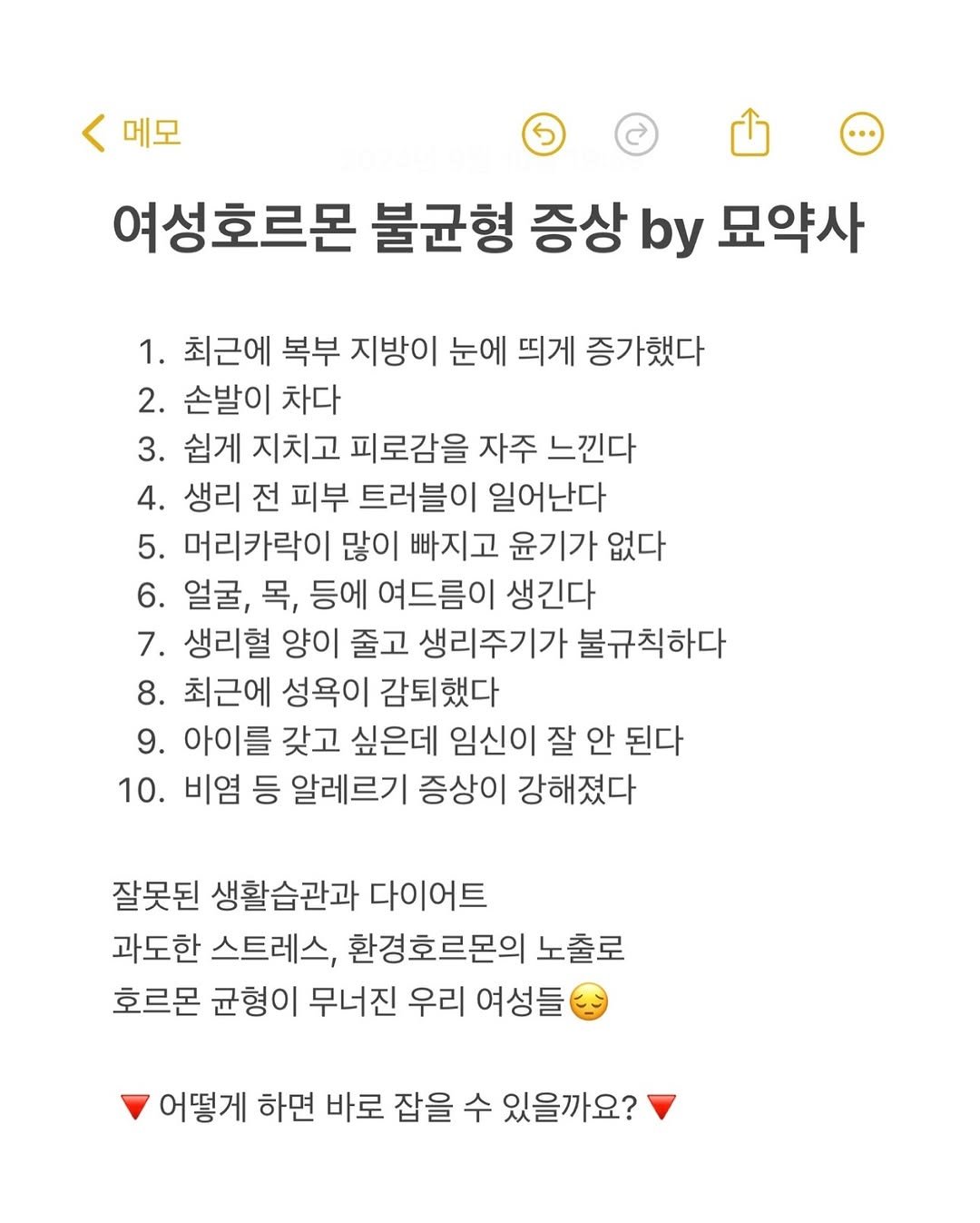 Photo by 사랑의 건강 묘약은 묘약사🧚🏻 | 김미나 on November 07, 2025. May be an image of text that says '< 메모 S 여성호르몬 불균형 증상 by 묘약사 1. 최근에 복부 지방이 눈에 띄게 증가했다 2. 손발이 차다 3. 쉽게 지치고 피로감을 자주 느낀다 4. 생리 전 피부 트러블이 일어난다 5. 머리카락이 많이 빠지고 윤기가 없다 6. 얼굴, 목, 등에 여드름이 생긴다 7. 생리혈 양이 줄고 생리주기가 불규칙하다 8. 최근에 성욕이 감퇴했다 9. 아이를 갖고 싶은데 임신이 잘 안 된다 10. 비염 등 알레르기 증상이 강해졌다 잘못된 생활습관과 다이어트 과도한 스트레스, 환경호르몬의 노출로 호르몬 균형이 무너진 우리 여성들 어떻게 하면 바로 잡을 수 있을까요?'.