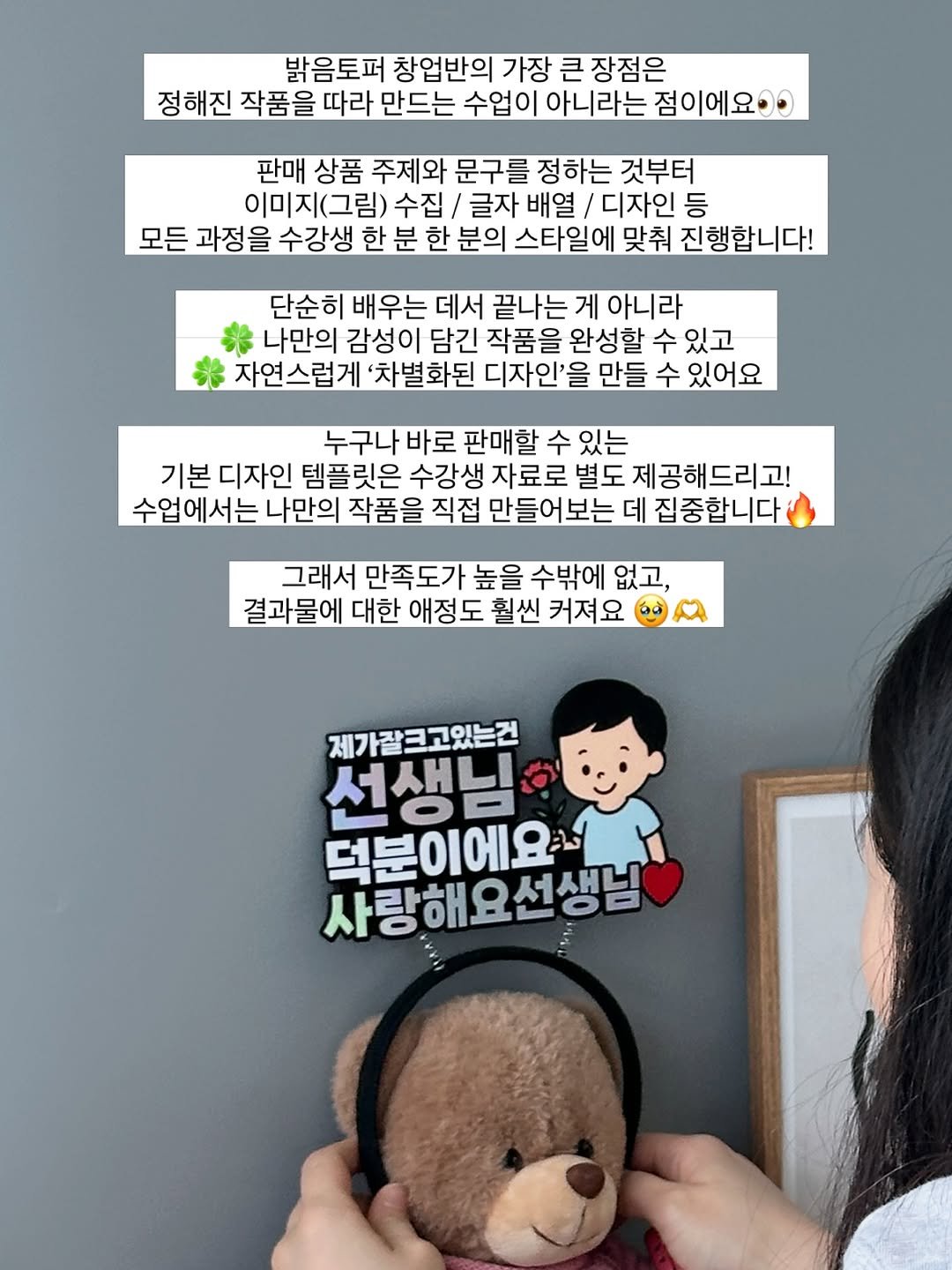 Photo by 밝음토퍼 🌸 토퍼창업클래스•토퍼제작 전문점 on April 21, 2026. May be an image of text that says '밝음토퍼 창업반의 가장 큰 장점은 정해진 작품을 따라 만드는 수업이 아니라는 점이에요 판매 상품 주제와 문구를 정하는 것부터 이미지(그림) 수집 글자 배열 디자인 등 모든 과정을 수강생 한 분 한 분의 스타일에 맞춰 진행합니다! 단순히 배우는 데서 끝나는 게 아니라 나만의 감성이 담긴 작품을 완성할 수 있고 자연스럽게 '차별화된 디자인'들 만들 수 있어요 누구나 바로 판매할 수 있는 기본 디자인 템플릿은 수강생 자료로 별도 제공해드리고! 수업에서는 나만의 작품을 직접 만들어보는 데 집중합니다 그래서 만족도가 높을 수밖에 없고, 결과물에 대한 애정도 훨씬 커져요 제가갈크고있는건 선생님 덕분이에요 사랑해요선생님 덕분이'.