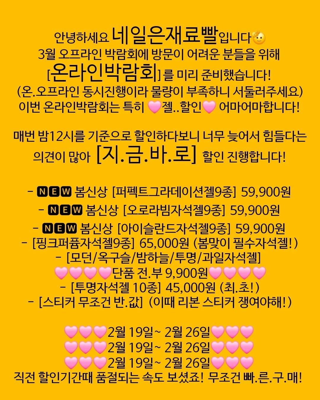 Photo by 가성비 네일재료 맛집❤ 네일은재료빨 on February 18, 2026. May be an image of crossword puzzle and text that says '안녕하세요 네일은재료빨입니다 |일은재료 3월 오프라인 박람회에 방문이 어려운 분들을 위해 [온라인박람회] 를 미리 준비했습니다! 오프라인 동시진행이라 물량이 부족하니 서둘러주세요) 이번 온라인박람회는 특히 젤..할인 젤.. 어마어마합니다! 매번 밤12시를 기준으로 할인하다보니 너무 늦어서 힘들다는 의견이 많아 [지.금.바.로] .바.로] 할인 진행합니다! [지. -NEW 봄신상 [퍼펙트그라테이션젤9종] 59,900원 -NEW 봄신상 [오로라밤자석젤9종] 59,900원 -NEW 봄신상 [아이슬란드자석젤9종 59,900원 [핑크퍼품자석젤9종] 65,000원 (봄맞이 필수자석젤!) /과일자석젤] 단품 전.부 전.부9,900원 900원 [투명자석젤 10종] 000원 (최.초!) -[스티커 무조건 반. 값] (이때 리본 스티커 쟁여야해!) 2월 19일~ 2월 26일 2월 19일~ 2월 26일 2월 19일~ 2월 26일 직전 할인기간때 품절되는 속도 보셨죠! 무조건 빠.른.구.매! 빠.'.