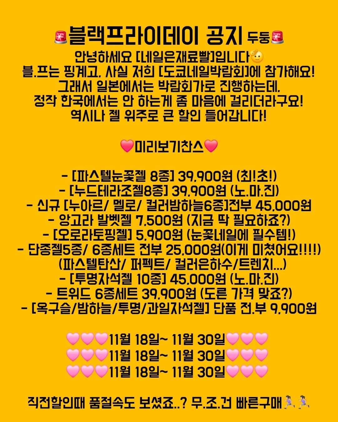 Photo by 가성비 네일재료 맛집❤ 네일은재료빨 on November 17, 2025. May be an image of text that says '블랙프라이데이 공지 두둥폰 안녕하세요 [네일은재료발]입니다 블.프는 핑계고, 사실 저희 [도쿄네일박람화]에 참가해요! 그래서 일본에서는 박람회가로 진행하는데. 정작 한국에서는 안 하는게 좀 마음에 걸리더라구요! 역시나 젤 위주로 큰 할인 들어갑니다! 미리보기찬스 -[파스텔눈꽃젤 8종] 39,900원 (최!초!) [누드데라조질8종] 39,900원 (노.마.진) -신규 [누아르/ 멜로/ 컬러밥하늘6종]전부 45,000원 -앙고라 발벳젤 7,500원 (지금 딱 필요하죠?) -[오로라토핑젤] 5.900원 눈꽃네일에 필수템!) -단종젤5종/ 6종세트 전부 25,000원(이게 미쳤어요!!!!) (파스텔탄산/ 퍼펙트/ 컬러은하수/트렌지..) -[투명자석젤 10종] 45.000원 (노.마.진) -트위드 6종세트 39,900원 (도른 가격 맞죠?) -[목구슬/받하늘/무명/과일자석잼] 단품 전.부 9.900원 11월 18일~ 11월 30일 11월 18일~ 11월 30일 11월 18일~ 11월 30일 직전할인때 품절속도 보셨죠.. 무.조.건 빠른구매:'.