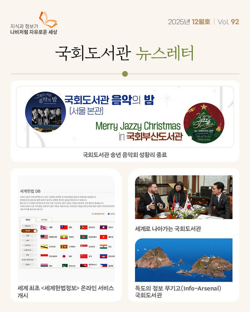 Photo by 대한민국 국회도서관 on December 23, 2025. May be an image of poster and text that says '나비처럼자유로운세상 나비처럼 지식과 정보가 나비처럼자유로운 자유로운 세상 국회도서관 뉴스레터 2025년 12월호 Vol. 92 국회도서관 음악의 밤 (서울 (서울본관) 본관) Merry Jazzy Christmas in 국회부산도서관 Jazzy 국취보산도시방 국회도서관 송년 음악회 성황리 종료 세계헌법 DB T치아복드입니지 税品40ま。 대약한 o4eHa 나용역제약존자요발 ቅቃታ 트ㅋ트로넘거 0세적제 밀클의시아 여션마 amse RepaR 만합나며 박우생 스리오게 要可生老 반도세세약 세계로 세계로나아가는국회도서관 나아가는 국회도서관 相月のら 우트뉴게 세계 최초 <세계헌법정보> 온라인 서비스 개시 독도의 정보 무기고(fo-.rsea) 무기고( 국회도서관'.