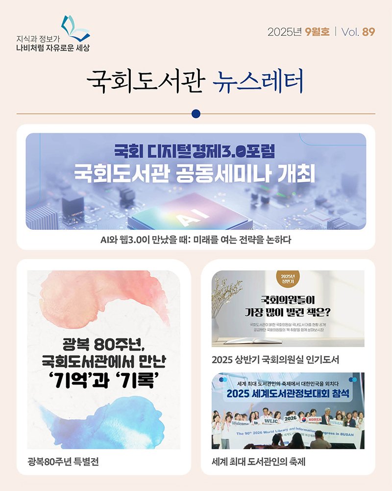 Photo by 대한민국 국회도서관 on September 21, 2025. May be an image of 3 people and text that says '지식과 정보가 나비처럼 자유로운 나비처럼자유로운세상 세상 국회도서관 뉴스레터 2025년 9월호 | Vol. 89 국회 |디지털경제3. O포럼 국회도서관 공동세미나 개최 .와 웹3.0이 만났을 때: 미래를 여는 전략을 논하다 2025L9 심번기 국회의원들이 장많이발린책은? 가장 많이 빌린 책은? 국드시랑이비한 maT 국산으심국내 医 국임리학품업책 광복 80주년, 국회도서관에서 만난 '기억'과 '기록' 2025 상반기 국회의원실 인기도서 세계 최대 도서관인의 축제에서 대한민국물 외치다 2025 세계도서관정보대회 참석 Welcame WLIC KOREA 광복80주년특별전 특별전 gresa BUSAN 세계 최대 도서관인의 축제'.