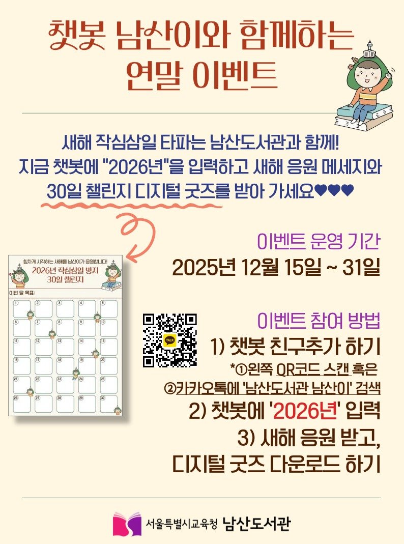 Photo by 서울특별시교육청 남산도서관 on December 16, 2025. May be an image of poster, calendar and text that says '책봇 남산이와 함께하는 日日 연말 이벤트 새해 작심삼일 타파는 남산도서관과 함께! 지금 첫봇에 "2026년"을 입력하고 새해 응원 메세지와 30일 챌린지 디지털 굿즈를 받아 가세요 최차게 .작하는 人場５注間 남신이가 음원합니 대 2026년 직심삼일 방지 30일 챌린지 이번탈목표 ® 이벤트 운영 기간 2025년 12월 15일 31일 이벤트 참여 방법 1) 첫봇 친구추가 하기 *1왼쪽 QR코드 스캔 혹은 카카오톡에 '남산도서관 남산이' 검색 2) 첫봇에 '2026년' 입력 3) 새해 응원 받고, 디지털 굿즈 다운로드 하기 서울특별시교육청 남산도서관'.