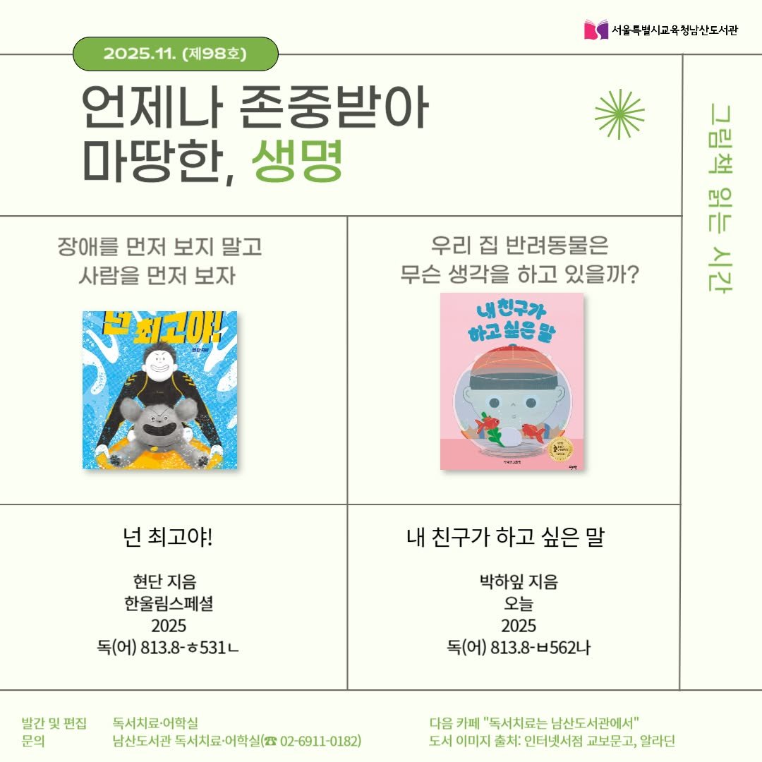Photo by 서울특별시교육청 남산도서관 on November 03, 2025. May be an illustration of ‎poster, calendar and ‎text that says '‎2025.11.(제98호) 2025.11 (제98호) 언제나 존중받아 마땅한, 생명 서울묵별시고육청남산도서관 장애를 먼저 보지 말고 사람을 먼저 보자 년최고아 표이 씨음기 Ba 극룡 우리 집 반려동물은 무슨 생각을 하고 있을까? باح 내친구가 내 하고싶은말 넌 최고야! 내 친구가 하고 싶은 내친구가하고싶은말 말 현단지음 현단 지음 한울림스페셜 2025 독(어) 813.8- 813.8-531L 531L 박하잎 지음 오늘 2025 독(어) 813.8-65624 발간 발간및핀집 편집 문의 독서치료·어학실 남신도시관독서로여일실(02-691-0182) 독서치료·어학실( 남산도서관 다음 카페 "독서치료는 남산도서관에서" 도서 이미지 출처: 인터넷서점 교보문고, 알라딘‎'‎‎.