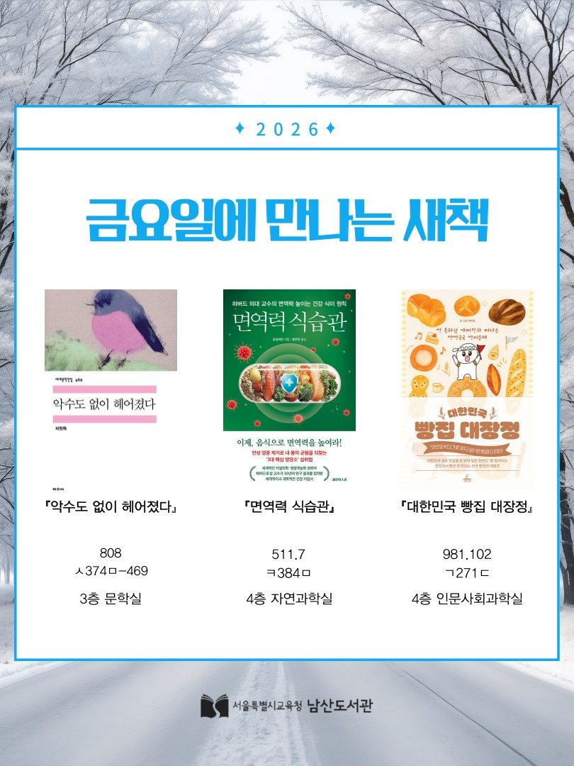 Photo by 서울특별시교육청 남산도서관 on February 05, 2026. May be an image of poster, magazine and text that says '2026 금요일에 만나는 새책 히버도 고 겹 인버드록하고수회합백아는정산식이원식 현칙 미현식 면역력 면역력식습관 식습관 पमपपন 통파권 생각 தබ 여카과 성의하우해 여나는 악수도 악수도없이해어졌다 없이 헤어졌다 动号 이제. 음식으로 면역력을 높이라! 보내용학교 방심위점 되했는 -I- 『악수도 없이 헤어졌다』 専深性品电 대한민국 빵진 빵집대장정 대장청 国2島別 相保國1的国能 『면역력 식습관』 808 人3740-469 -469 『대한민국 빵집 대장정」 3층 문학실 511.7 ヨ３840 4층 자연과학실 981.102 ㄱ271ㄷ 4층 인문사회과학실 서울특별시고육청남산도서관 서울특별시교육청 남산도서관'.