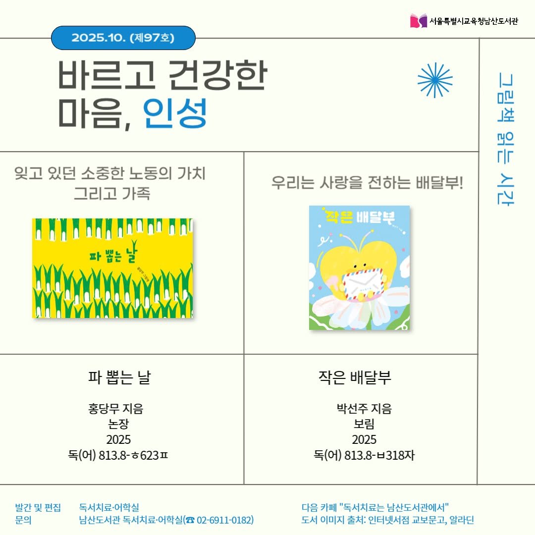 Photo by 서울특별시교육청 남산도서관 on September 30, 2025. May be an illustration of ‎calendar, poster and ‎text that says '‎2025.10. 5.10.(제97호) (제97호) 바르고 건강한 마음, 인성 서울특별시교육청남산도서관 잊고 있던 소중한 노동의 가치 그리고 가족 新 극공 국남금디 말 每后亡 우리는 사랑을 전하는 배달부! حمم '작은 '작은배달부 배달부 파뽑는날 파뽑는날 날 파 작은 배달부 홍당무지음 지음 홍당무 논장 2025 독(어)813.8-ㅎ623ㅍ 623 독(어) 813.8-623月 813.8- 박선주 박선주지음 지음 보림 2025 독(어) 813.8-비318자 빌간및편집 문의 독서치료-어학실 남산도서관 독시치료·어학실(802-6911-01 다음 카페 "독서치료는 남신도서관에서" 도서 이미지 촌처: 인터넷시점 교보문고, 알라딘‎'‎‎.