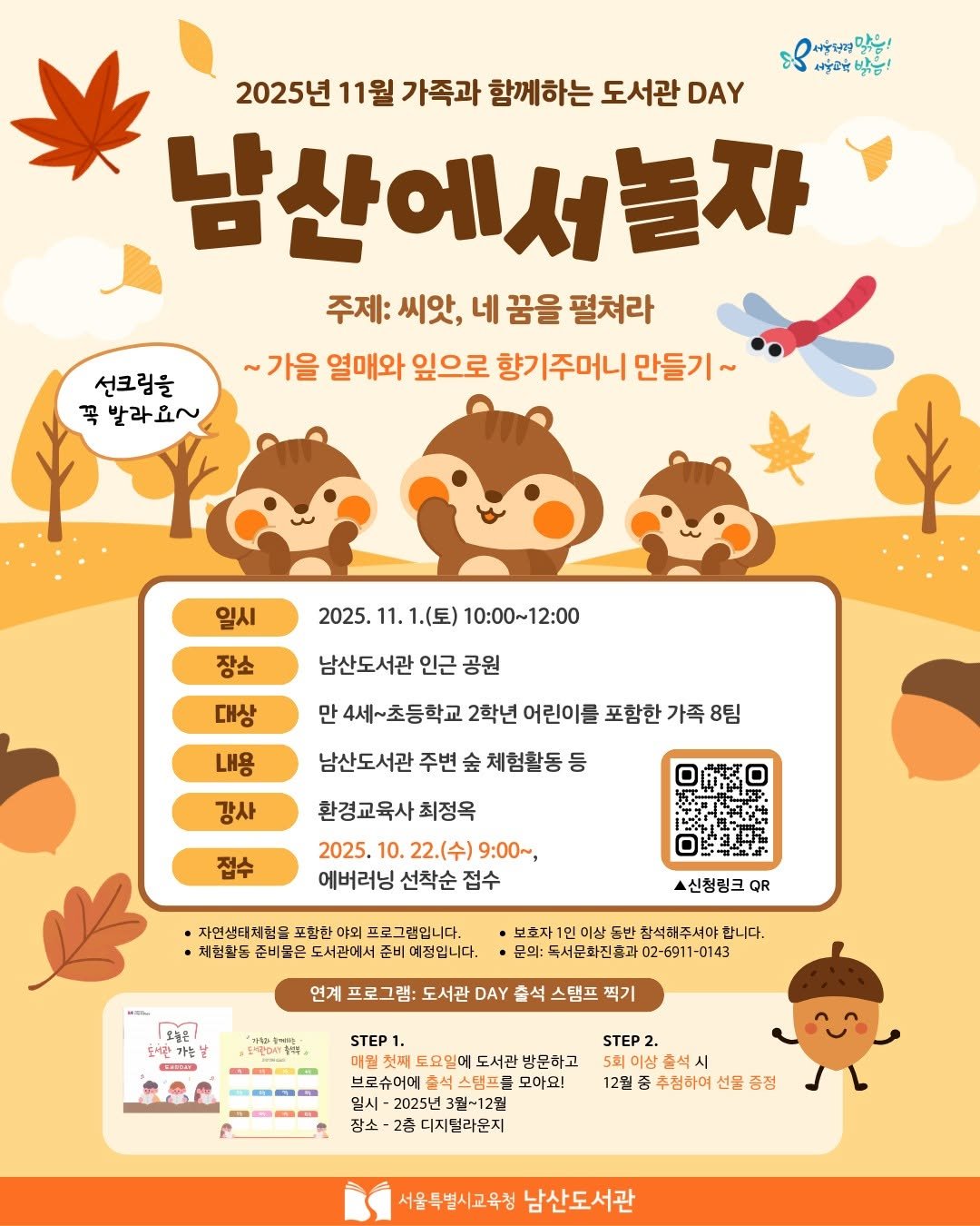 Photo by 서울특별시교육청 남산도서관 on October 20, 2025. May be a cartoon of text that says 'เส่บหยู 맘들! 나동교박 2025년 11월 가족과 함께하는 도서관 DAY 남산에서놀자 주제: 씨앗, 네 꿈을 펼쳐라 ~가을 열매와 잎으로 향기 향기주머니 만들기~ 선크림을 꼭 발라요~ 일시 2025. 11. 1.(토) 10：00～12：00 장소 대상 남산도서관 인근 공원 만 만4세~초등학교 2학년 어린이를 포함한 가족 8팀 내용 남산도서관 주변 金 체험활동등 등 강사 접수 환경교육사최정옥 최정옥 2025. 10. 22.(수) 9:00~ 에버러닝 선착순 접수 자연생타체험몸 포함한 야의 프로그램입니다 체현찰동 준비물은 서관에서 예정입니다. 스신청림크 QR 동반 참석허주서야 독서문화진홀과 문의:독서문화전홀과02-6911-0143 2-6911-0143 된라기 간가는 프로그램: 도서관 DAY STEP1 찍기 ) 토요일에 도서관 방문하고 브로슈어에 스탬프를 2025년3월~12월 2025년 장소 디지털라운지 STEP2 2. 이상춘 12월 추첨하며 선물 증정 서울특별시교육청 남산도서관'.