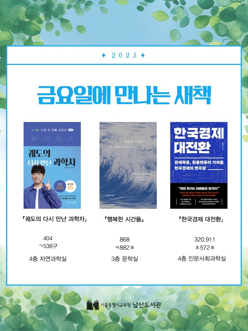 Photo by 서울특별시교육청 남산도서관 on October 01, 2025. May be an image of 1 person, magazine, poster, book and text that says '2025 금요일에 만나는 새책 나의두번매교과서 시간들 궤도의 다시민원과학자 다시 만난 과학자 한국경제 대전환 관세톡등, 환율변동이 감세폭등,한을변동이가져을 가져을 한국경제의 변곡점 S "이면유기는대공황금우기대" "이번 위기는 대통항큼 워기다!" 궤도의 다시 만난 과학자』 『행복한 시간들』 404 ㄱ538구 『한국경제 『한국경제대전환」 대전환』 4층 자연과학실 868 ㅋ882ㅎ ㅎ 3층 문학실 320.911 ㅊ572ㅎ 4층 인문사회과학실 서울특별시교육청 서울특별시고우청남산도서관 남산도서관'.