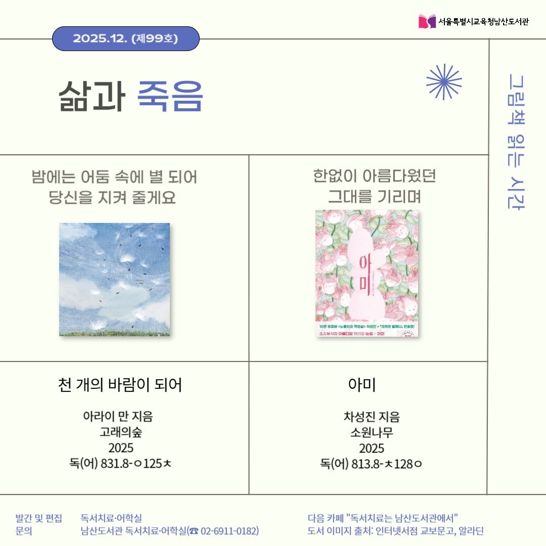 Photo by 서울특별시교육청 남산도서관 on December 03, 2025. May be an illustration of poster, calendar, baby's-breath and text that says '2025.12.(제99호) 2025.12. (제99호) 서울특별시고육청남산도서관 삶과 죽음 밤에는 어둠 속에 별 되어 당신을 지켜 줄게요 한없이 아름다웠던 그대를 기리며 好屋 극룡 每尼C 시간 이 파상민 অঙজু LL, 천 개의 바람이 되어 아미 아라이 만 지음 고래의숲 2025 독(어) 831.8-0125大 831.8-0 차성진 지음 소원나무 2025 독(어) 813.8- )813.8-大1280 1280 발간및편집 발간 문의 독서치료-어학실 남산도서관 신도서관독서치료이일실(요.02-691-0182) 다음 카페 "독서치료는 남산도서관에서" 도서 이미지 출처: 인터넷서점 교보문고, 알라딘'.