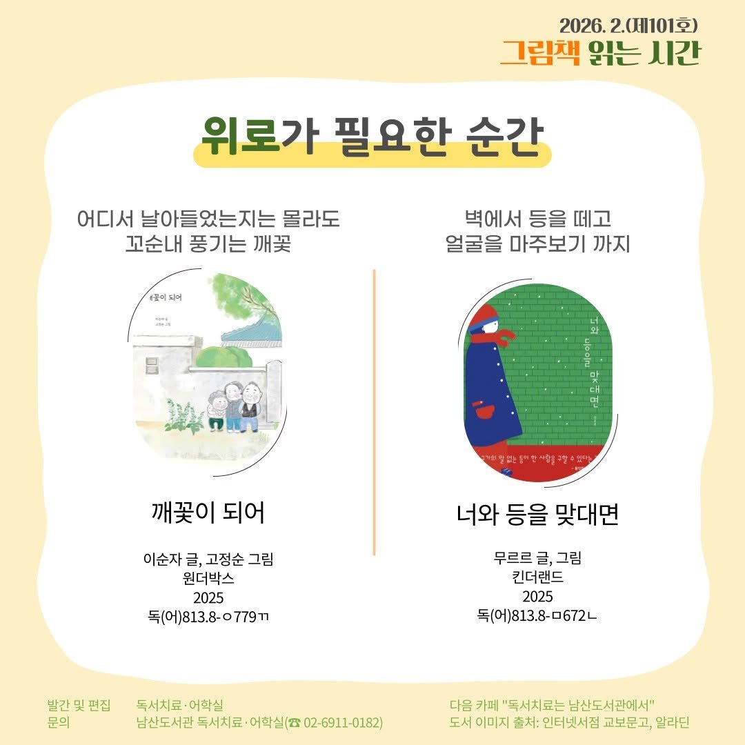 Photo by 서울특별시교육청 남산도서관 on January 30, 2026. May be an image of map, poster, pie and text that says '2026. 2.(101호) 그림책 읽는 시간 위로가 필요한 순간 어디서 날아들었는지는 몰라도 꼬순내 풍기는 깨꽃 꽃이 1年 되머 벽에서 등을 떼고 얼굴을 마주보기 까지 의찾되는 セプ 깨이 깨꽃이되어 되어 이순자 글, 고정순 이순자글,고정순그림 그림 원더박스 2025 독(어)813.8-0779T 너와 등을 맞대면 무르르글, 무르르글,그림 그림 킨더랜드 2025 독(어)813.8--672ㄴ 발간및편집 문의 독시치료 독서치료·어학실 어학실 남산도서관 독서치료 어학실(( 남산도서관독서서로·이화실(/02-691-0182) 02-6911-0182) 다음 카페 "독서치료는 남산도서관에서" 도서 이미지 출처: 인터넷서점 교보문고, 알라딘'.